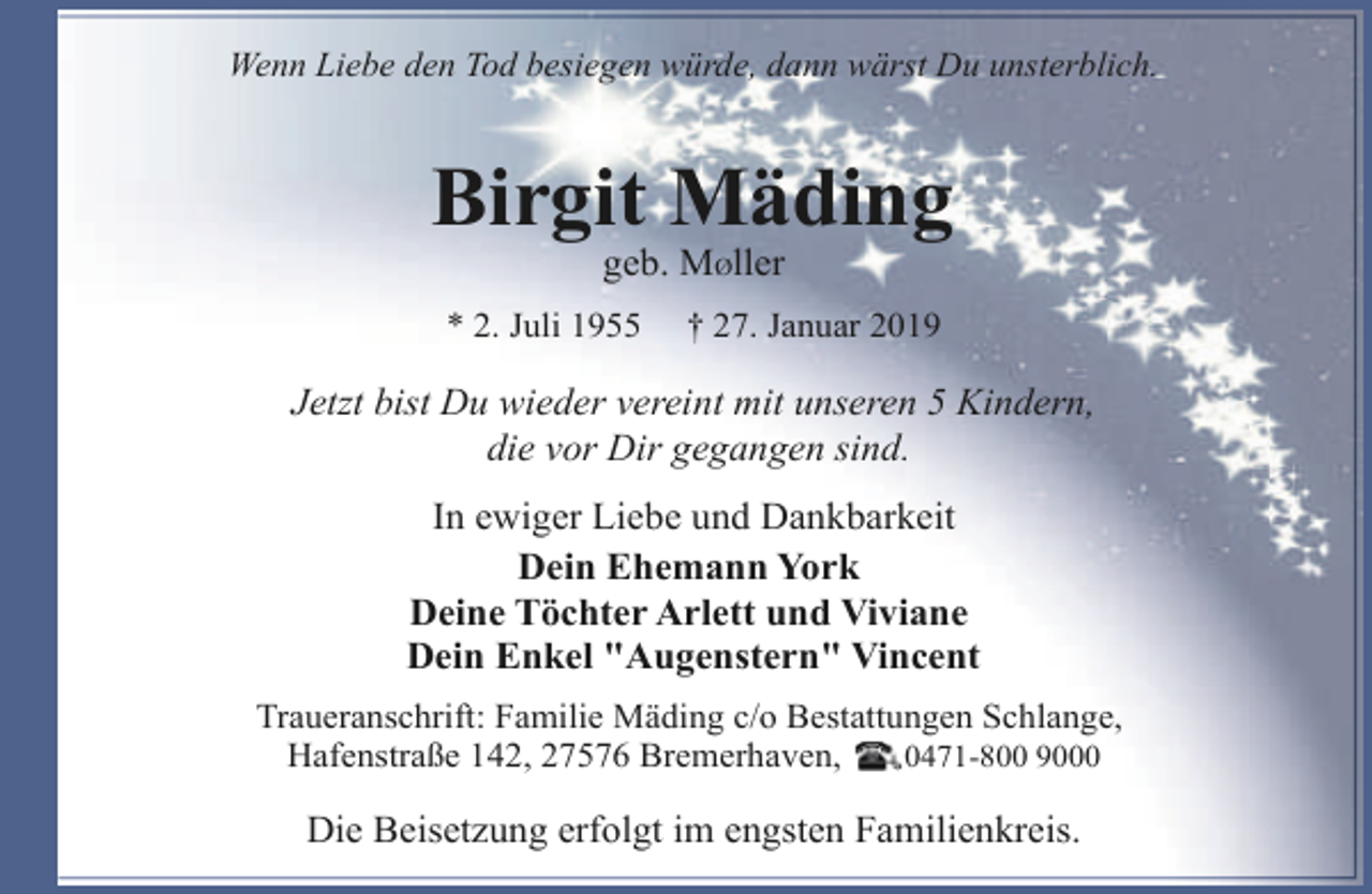 <p>Wenn Liebe den Tod besiegen würde, dann wärst Du unsterblich.</p><p>Birgit Mäding<br />geb. MØller</p><p>* 2. Juli 1955</p><p>† 27. Januar 2019</p><p>Jetzt bist Du wieder vereint mit unseren 5 Kindern,<br />die vor Dir gegangen sind.<br />In ewiger Liebe und Dankbarkeit<br />Dein Ehemann York<br />Deine Töchter Arlett und Viviane<br />Dein Enkel "Augenstern" Vincent<br />Traueranschrift: Familie Mäding c/o Bestattungen Schlange,<br />Hafenstraße 142, 27576 Bremerhaven,<br />0471-800 9000</p><p>Die Beisetzung erfolgt im engsten Familienkreis.</p>