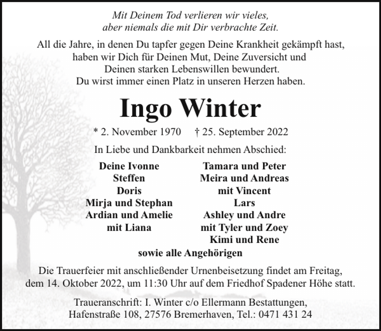 <p>Mit Deinem Tod verlieren wir vieles,<br />aber niemals die mit Dir verbrachte Zeit.<br />All die Jahre, in denen Du tapfer gegen Deine Krankheit gekämpft hast,<br />haben wir Dich für Deinen Mut, Deine Zuversicht und<br />Deinen starken Lebenswillen bewundert.<br />Du wirst immer einen Platz in unseren Herzen haben.</p><p>Ingo Winter</p><p>* 2. November 1970</p><p>† 25. September 2022</p><p>In Liebe und Dankbarkeit nehmen Abschied:<br />Deine Ivonne<br />Steffen<br />Doris<br />Mirja und Stephan<br />Ardian und Amelie<br />mit Liana</p><p>Tamara und Peter<br />Meira und Andreas<br />mit Vincent<br />Lars<br />Ashley und Andre<br />mit Tyler und Zoey<br />Kimi und Rene<br />sowie alle Angehörigen</p><p>Die Trauerfeier mit anschließender Urnenbeisetzung findet am Freitag,<br />dem 14. Oktober 2022, um 11:30 Uhr auf dem Friedhof Spadener Höhe statt.<br />Traueranschrift: I. Winter c/o Ellermann Bestattungen,<br />Hafenstraße 108, 27576 Bremerhaven, Tel.: 0471 431 24</p>