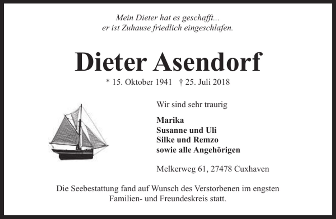 <p>Mein Dieter hat es geschafft...<br />er ist Zuhause friedlich eingeschlafen.</p><p>Dieter Asendorf<br />* 15. Oktober 1941 † 25. Juli 2018<br />Wir sind sehr traurig<br />Marika<br />Susanne und Uli<br />Silke und Remzo<br />sowie alle Angehörigen<br />Melkerweg 61, 27478 Cuxhaven<br />Die Seebestattung fand auf Wunsch des Verstorbenen im engsten<br />Familien- und Freundeskreis statt.</p>