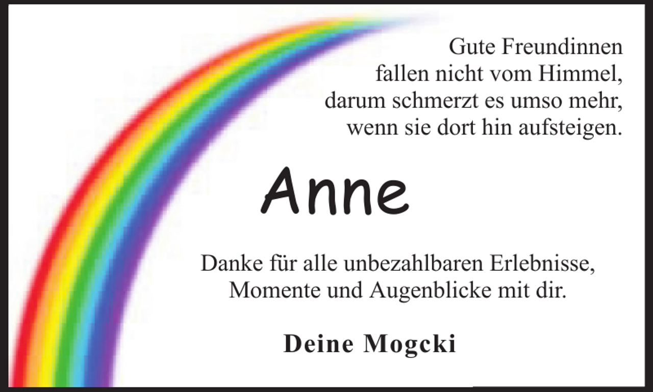 <p>Gute Freundinnen<br />fallen nicht vom Himmel,<br />darum schmerzt es umso mehr,<br />wenn sie dort hin aufsteigen.</p><p>Anne<br />Danke für alle unbezahlbaren Erlebnisse,<br />Momente und Augenblicke mit dir.</p><p>Deine Mogcki</p>
