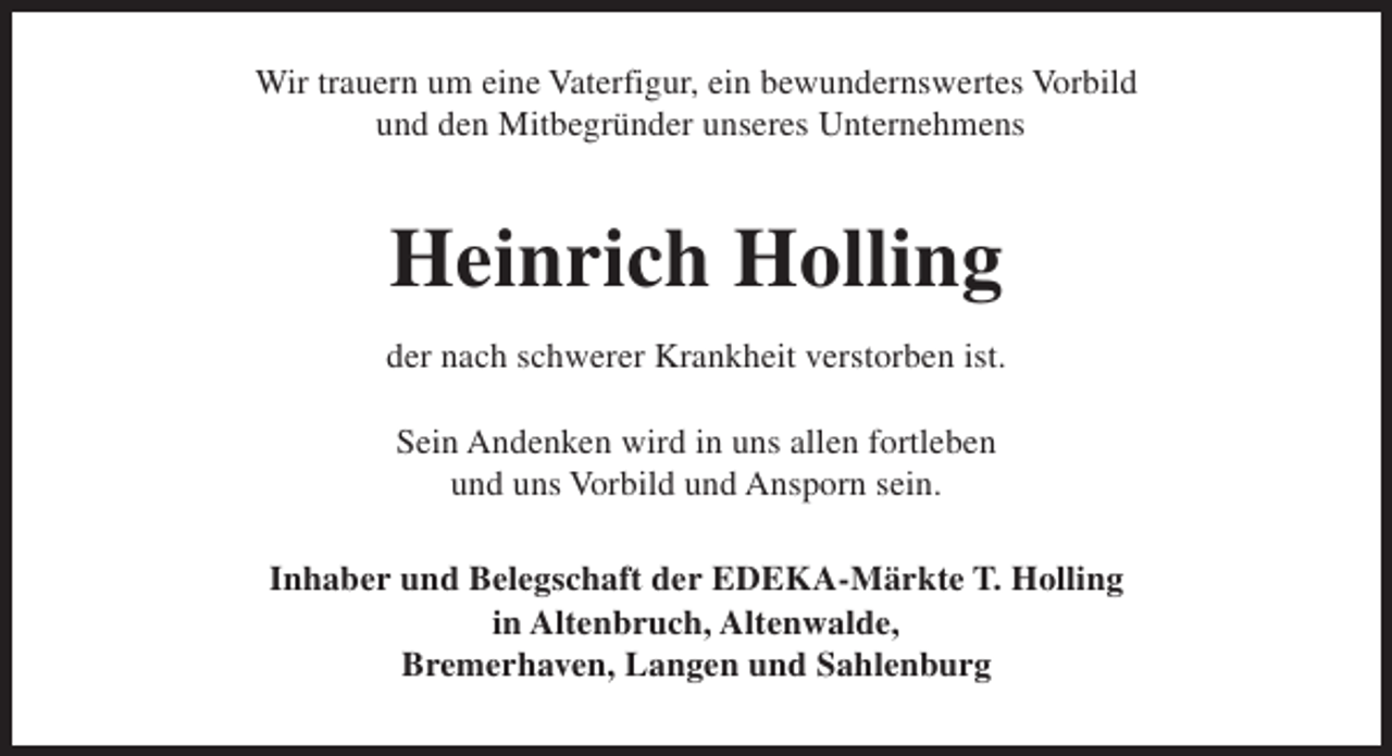 <p>Wir trauern um eine Vaterfigur, ein bewundernswertes Vorbild<br />und den Mitbegründer unseres Unternehmens</p><p>Heinrich Holling<br />der nach schwerer Krankheit verstorben ist.<br />Sein Andenken wird in uns allen fortleben<br />und uns Vorbild und Ansporn sein.<br />Inhaber und Belegschaft der EDEKA-Märkte T. Holling<br />in Altenbruch, Altenwalde,<br />Bremerhaven, Langen und Sahlenburg</p>