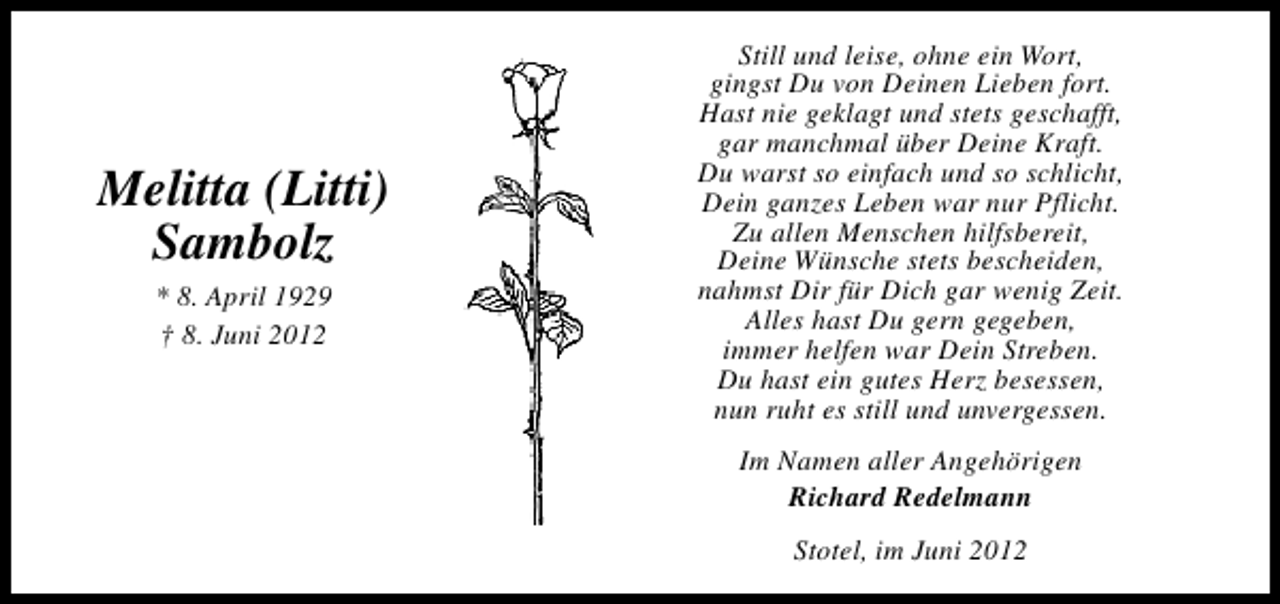 <p>Melitta (Litti)<br />Sambolz<br />* 8. April 1929<br />† 8. Juni 2012</p><p>Still und leise, ohne ein Wort,<br />gingst Du von Deinen Lieben fort.<br />Hast nie geklagt und stets geschafft,<br />gar manchmal über Deine Kraft.<br />Du warst so einfach und so schlicht,<br />Dein ganzes Leben war nur Pflicht.<br />Zu allen Menschen hilfsbereit,<br />Deine Wünsche stets bescheiden,<br />nahmst Dir für Dich gar wenig Zeit.<br />Alles hast Du gern gegeben,<br />immer helfen war Dein Streben.<br />Du hast ein gutes Herz besessen,<br />nun ruht es still und unvergessen.<br />Im Namen aller Angehörigen<br />Richard Redelmann<br />Stotel, im Juni 2012</p>