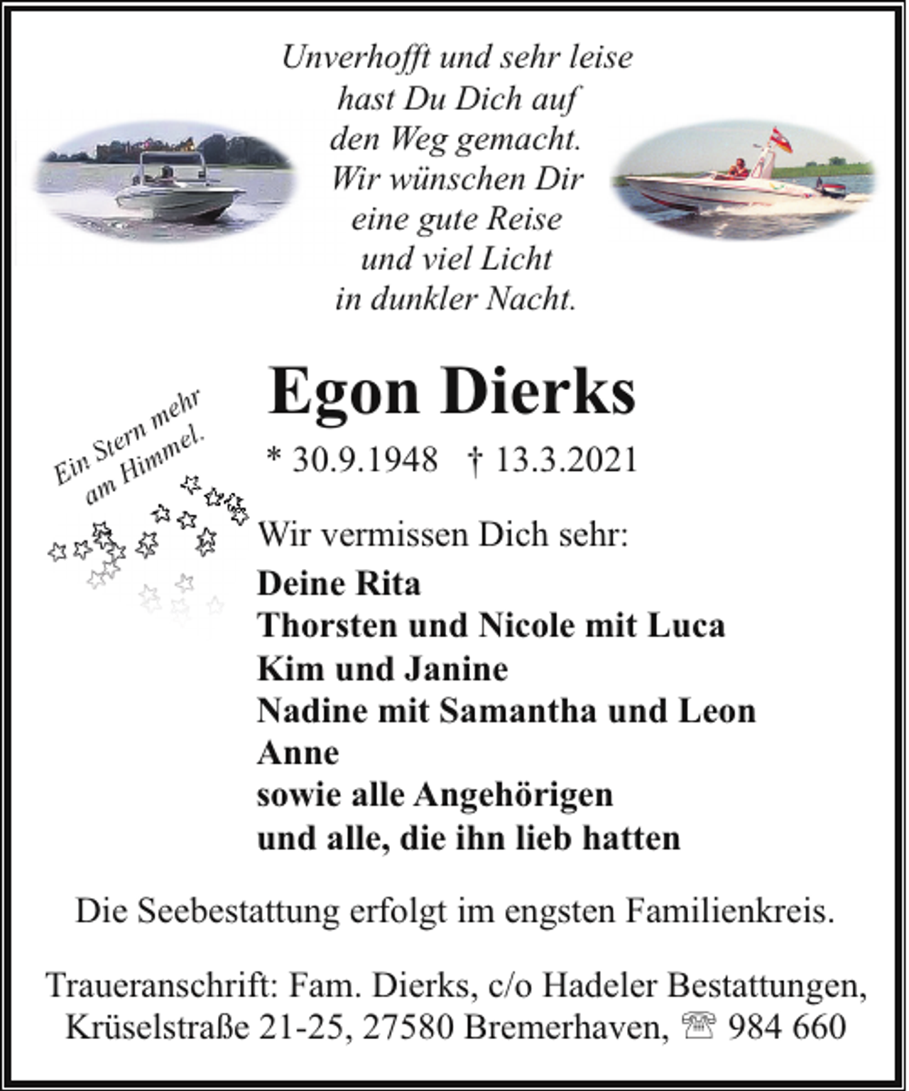 <p>Unverhofft und sehr leise<br />hast Du Dich auf<br />den Weg gemacht.<br />Wir wünschen Dir<br />eine gute Reise<br />und viel Licht<br />in dunkler Nacht.<br />hr<br />me<br />rn el.<br />e<br />t<br />m<br />S m<br />Ein m Hi<br />a</p><p>Egon Dierks</p><p>* 30.9.1948 † 13.3.2021<br />W vermissen Dich sehr:<br />Wir<br />Deine Rita<br />Thorsten und Nicole mit Luca<br />Kim und Janine<br />Nadine mit Samantha und Leon<br />Anne<br />sowie alle Angehörigen<br />und alle, die ihn lieb hatten</p><p>Die Seebestattung erfolgt im engsten Familienkreis.<br />Traueranschrift: Fam. Dierks, c/o Hadeler Bestattungen,<br />Krüselstraße 21-25, 27580 Bremerhaven, ' 984 660</p>