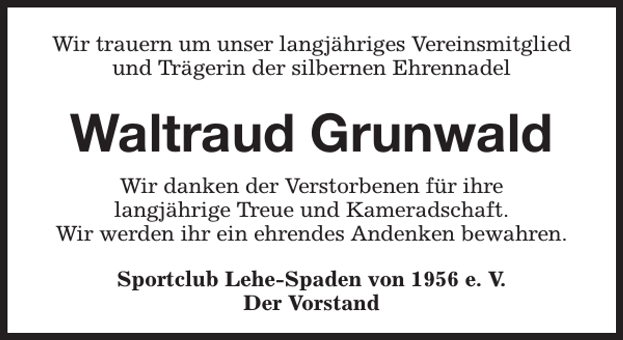 <p>Wir trauern um unser langjähriges Vereinsmitglied<br />und Trägerin der silbernen Ehrennadel</p><p>Waltraud Grunwald<br />Wir danken der Verstorbenen für ihre<br />langjährige Treue und Kameradschaft.<br />Wir werden ihr ein ehrendes Andenken bewahren.<br />Sportclub Lehe-Spaden von 1956 e. V.<br />Der Vorstand</p>