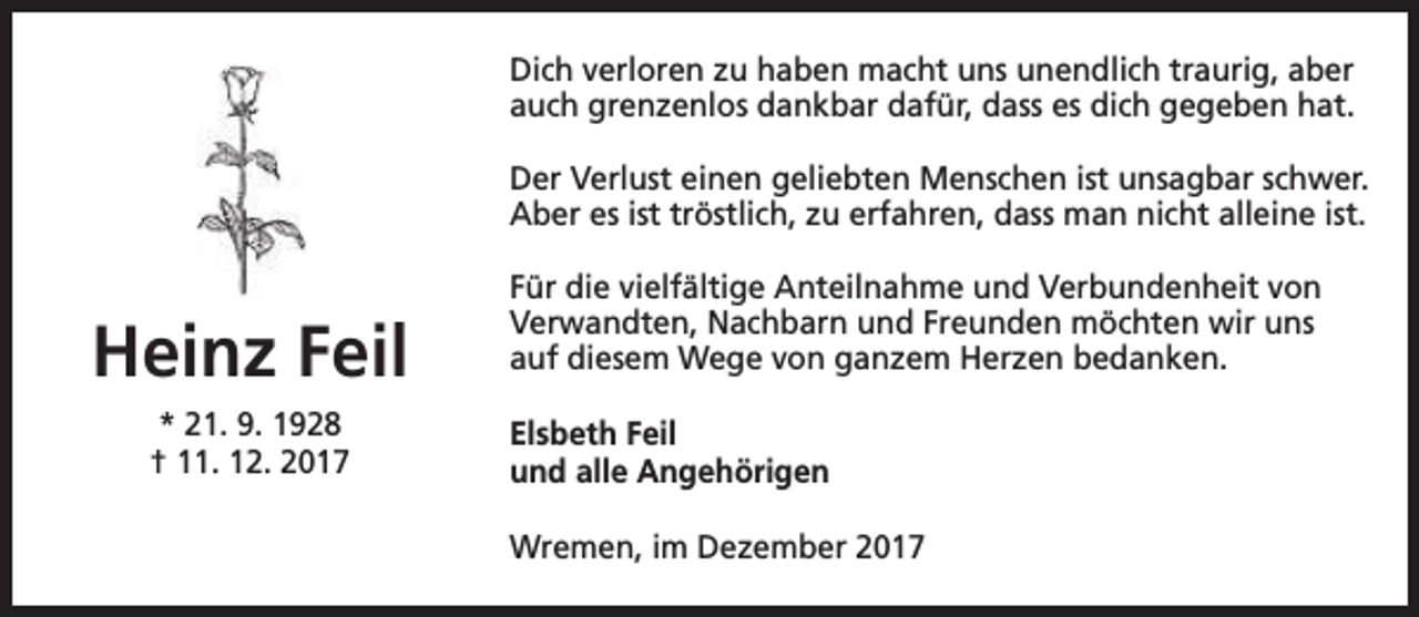 <p>Dich verloren zu haben macht uns unendlich traurig, aber<br />auch grenzenlos dankbar dafür, dass es dich gegeben hat.<br />Der Verlust einen geliebten Menschen ist unsagbar schwer.<br />Aber es ist tröstlich, zu erfahren, dass man nicht alleine ist.</p><p>Heinz Feil<br />* 21. 9. 1928<br />† 11. 12. 2017</p><p>Für die vielfältige Anteilnahme und Verbundenheit von<br />Verwandten, Nachbarn und Freunden möchten wir uns<br />auf diesem Wege von ganzem Herzen bedanken.<br />Elsbeth Feil<br />und alle Angehörigen<br />Wremen, im Dezember 2017</p>