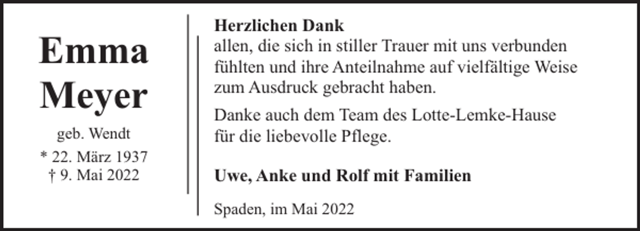 <p>Emma<br />Meyer<br />geb. Wendt<br />* 22. März 1937<br />† 9. Mai 2022</p><p>Herzlichen Dank<br />allen, die sich in stiller Trauer mit uns verbunden<br />fühlten und ihre Anteilnahme auf vielfältige Weise<br />zum Ausdruck gebracht haben.<br />Danke auch dem Team des Lotte-Lemke-Hause<br />für die liebevolle Pflege.<br />Uwe, Anke und Rolf mit Familien<br />Spaden, im Mai 2022</p>