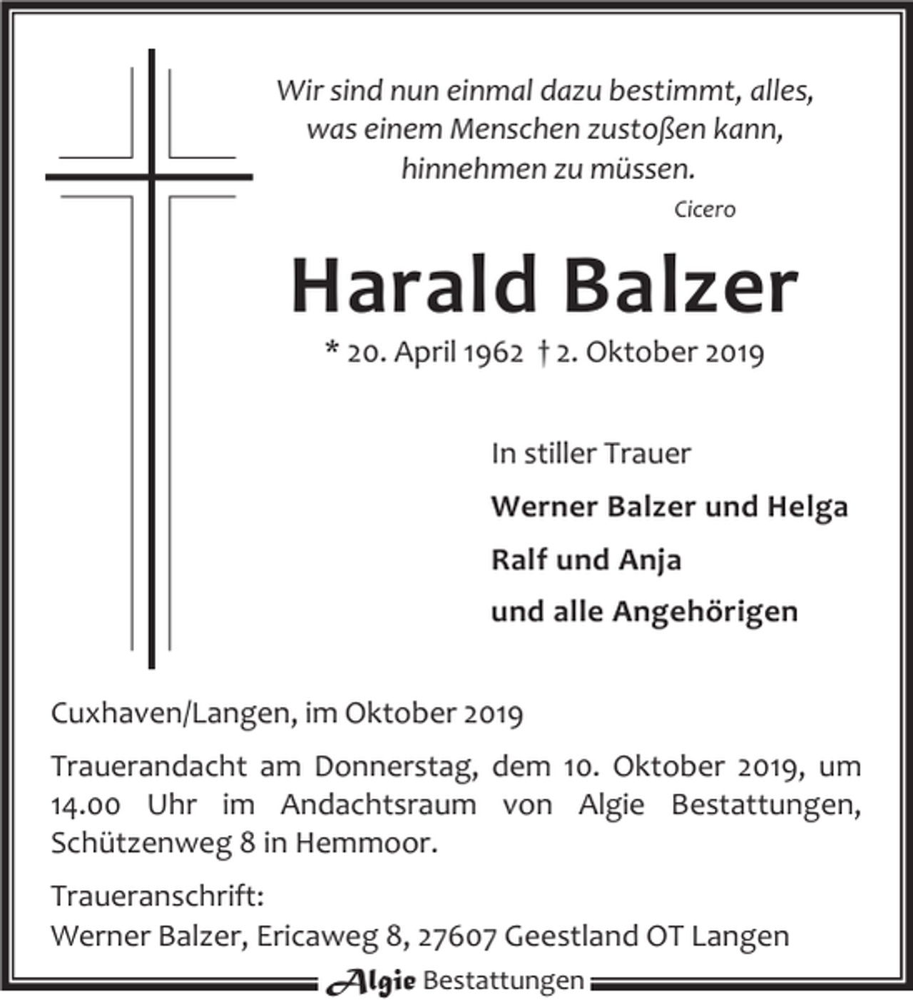 <p>Wir sind nun einmal dazu bestimmt, alles,<br />was einem Menschen zustoßen kann,<br />hinnehmen zu müssen.<br />Cicero</p><p>Harald Balzer<br />* 20. April 1962 † 2. Oktober 2019<br />In stiller Trauer<br />Werner Balzer und Helga<br />Ralf und Anja<br />und alle Angehörigen<br />Cuxhaven/Langen, im Oktober 2019<br />Trauerandacht am Donnerstag, dem 10. Oktober 2019, um<br />14.00 Uhr im Andachtsraum von Algie Bestattungen,<br />Schützenweg 8 in Hemmoor.<br />Traueranschrift:<br />Werner Balzer, Ericaweg 8, 27607 Geestland OT Langen<br />Algie Bestattungen</p>