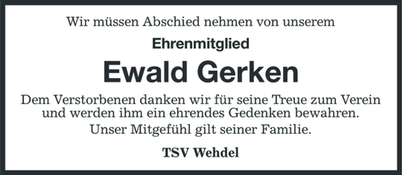 <p>Wir müssen Abschied nehmen von unserem</p><p>Ehrenmitglied</p><p>Ewald Gerken<br />Dem Verstorbenen danken wir für seine Treue zum Verein und werden ihm ein ehrendes Gedenken bewahren. Unser Mitgefühl gilt seiner Familie. TSV Wehdel</p>