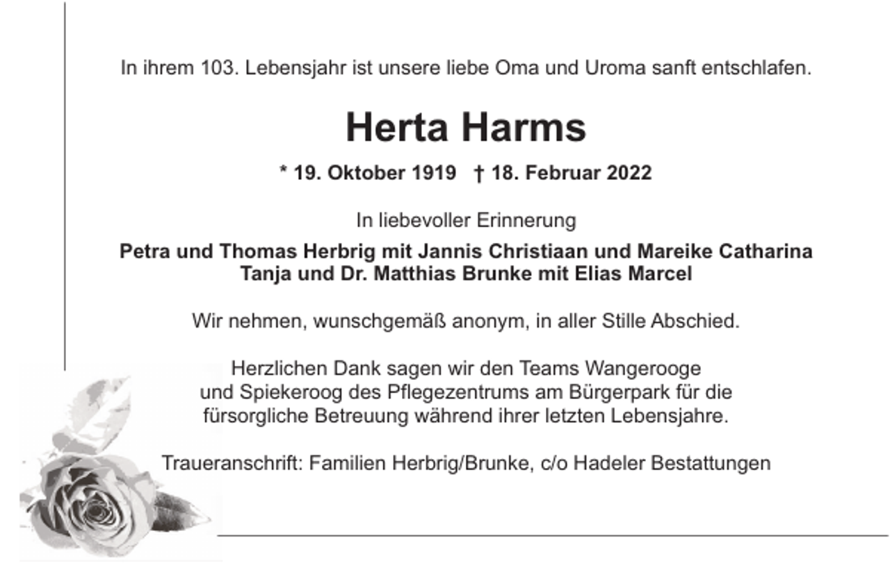 <p>In ihrem 103. Lebensjahr ist unsere liebe Oma und Uroma sanft entschlafen.</p><p>Herta Harms<br />* 19. Oktober 1919 † 18. Februar 2022<br />In liebevoller Erinnerung<br />Petra und Thomas Herbrig mit Jannis Christiaan und Mareike Catharina<br />Tanja und Dr. Matthias Brunke mit Elias Marcel<br />Wir nehmen, wunschgemäß anonym, in aller Stille Abschied.<br />Herzlichen Dank sagen wir den Teams Wangerooge<br />und Spiekeroog des Pflegezentrums am Bürgerpark für die<br />fürsorgliche Betreuung während ihrer letzten Lebensjahre.<br />Traueranschrift: Familien Herbrig/Brunke, c/o Hadeler Bestattungen</p>