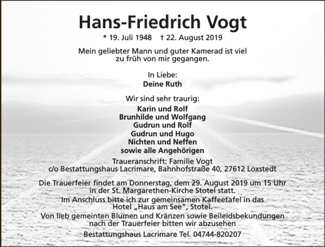 <p>Hans-Friedrich Vogt<br />* 19. Juli 1948</p><p>† 22. August 2019</p><p>Mein geliebter Mann und guter Kamerad ist viel<br />zu früh von mir gegangen.<br />In Liebe:<br />Deine Ruth<br />Wir sind sehr traurig:<br />Karin und Rolf<br />Brunhilde und Wolfgang<br />Gudrun und Rolf<br />Gudrun und Hugo<br />Nichten und Neffen<br />sowie alle Angehörigen<br />Traueranschrift: Familie Vogt<br />c/o Bestattungshaus Lacrimare, Bahnhofstraße 40, 27612 Loxstedt<br />Die Trauerfeier findet am Donnerstag, dem 29. August 2019 um 15 Uhr<br />in der St. Margarethen-Kirche Stotel statt.<br />Im Anschluss bitte ich zur gemeinsamen Kaffeetafel in das<br />Hotel „Haus am See", Stotel.<br />Von lieb gemeinten Blumen und Kränzen sowie Beileidsbekundungen<br />nach der Trauerfeier bitten wir abzusehen<br />Bestattungshaus Lacrimare Tel. 04744-820207</p>