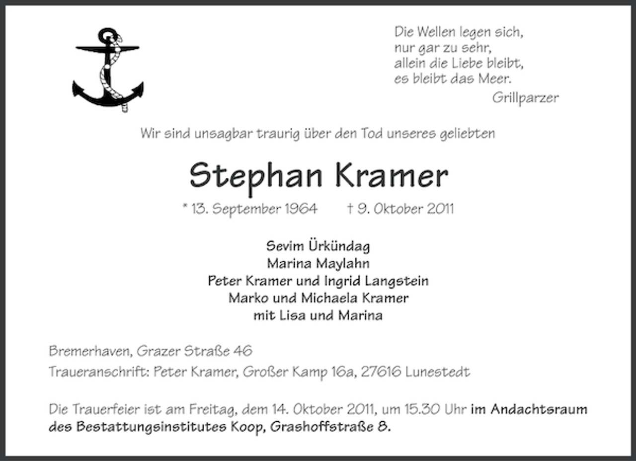 <p>Die Wellen legen sich,<br />nur gar zu sehr,<br />allein die Liebe bleibt,<br />es bleibt das Meer.<br />Grillparzer<br />Wir sind unsagbar traurig über den Tod unseres geliebten</p><p>Stephan Kramer<br />* 13. September 1964</p><p>† 9. Oktober 2011</p><p>Sevim Ürkündag<br />Marina Maylahn<br />Peter Kramer und Ingrid Langstein<br />Marko und Michaela Kramer<br />mit Lisa und Marina<br />Bremerhaven, Grazer Straße 46<br />Traueranschrift: Peter Kramer, Großer Kamp 16a, 27616 Lunestedt<br />Die Trauerfeier ist am Freitag, dem 14. Oktober 2011, um 15.30 Uhr im Andachtsraum<br />des Bestattungsinstitutes Koop, Grashoffstraße 8.</p>