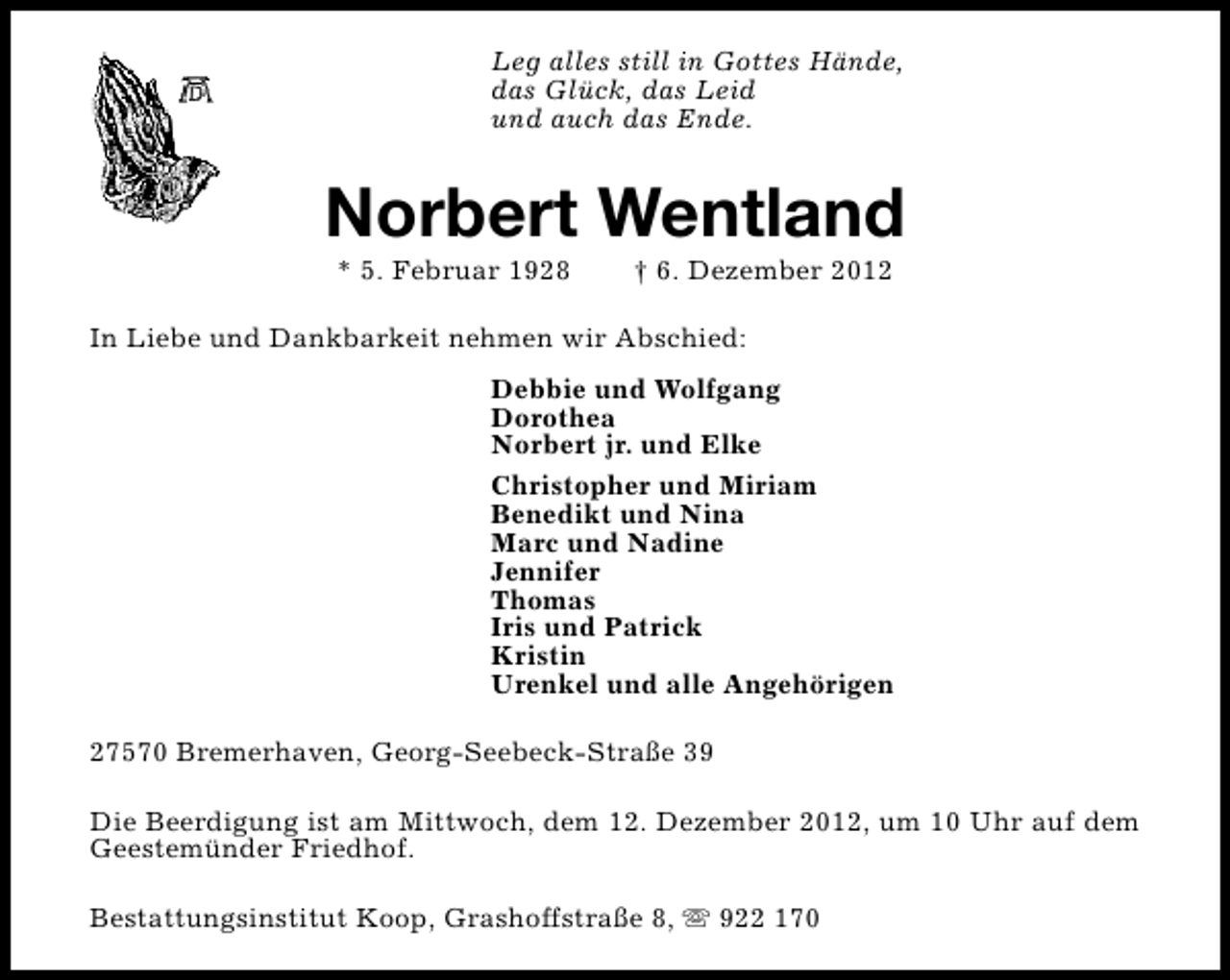 <p>Leg alles still in Gottes Hände,<br />das Glück, das Leid<br />und auch das Ende.</p><p>Norbert Wentland<br />* 5. Februar 1928</p><p>† 6. Dezember 2012</p><p>In Liebe und Dankbarkeit nehmen wir Abschied:<br />Debbie und Wolfgang<br />Dorothea<br />Norbert jr. und Elke<br />Christopher und Miriam<br />Benedikt und Nina<br />Marc und Nadine<br />Jennifer<br />Thomas<br />Iris und Patrick<br />Kristin<br />Urenkel und alle Angehörigen<br />27570 Bremerhaven, Georg-Seebeck-Straße 39<br />Die Beerdigung ist am Mittwoch, dem 12. Dezember 2012, um 10 Uhr auf dem<br />Geestemünder Friedhof.<br />Bestattungsinstitut Koop, Grashoffstraße 8, s 922 170</p>