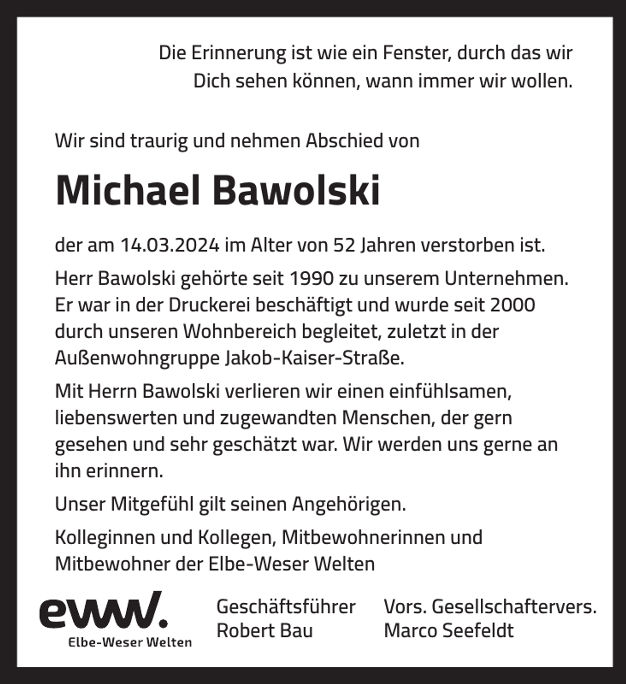 <p>Die Erinnerung ist wie ein Fenster, durch das wir<br />Dich sehen können, wann immer wir wollen.<br />Wir sind traurig und nehmen Abschied von</p><p>Michael Bawolski<br />der am 14.03.2024 im Alter von 52 Jahren verstorben ist.<br />Herr Bawolski gehörte seit 1990 zu unserem Unternehmen.<br />Er war in der Druckerei beschäftigt und wurde seit 2000<br />durch unseren Wohnbereich begleitet, zuletzt in der<br />Außenwohngruppe Jakob-Kaiser-Straße.<br />Mit Herrn Bawolski verlieren wir einen einfühlsamen,<br />liebenswerten und zugewandten Menschen, der gern<br />gesehen und sehr geschätzt war. Wir werden uns gerne an<br />ihn erinnern.<br />Unser Mitgefühl gilt seinen Angehörigen.<br />Kolleginnen und Kollegen, Mitbewohnerinnen und<br />Mitbewohner der Elbe-Weser Welten<br />Geschäftsführer<br />Robert Bau</p><p>Vors. Gesellschaftervers.<br />Marco Seefeldt</p>