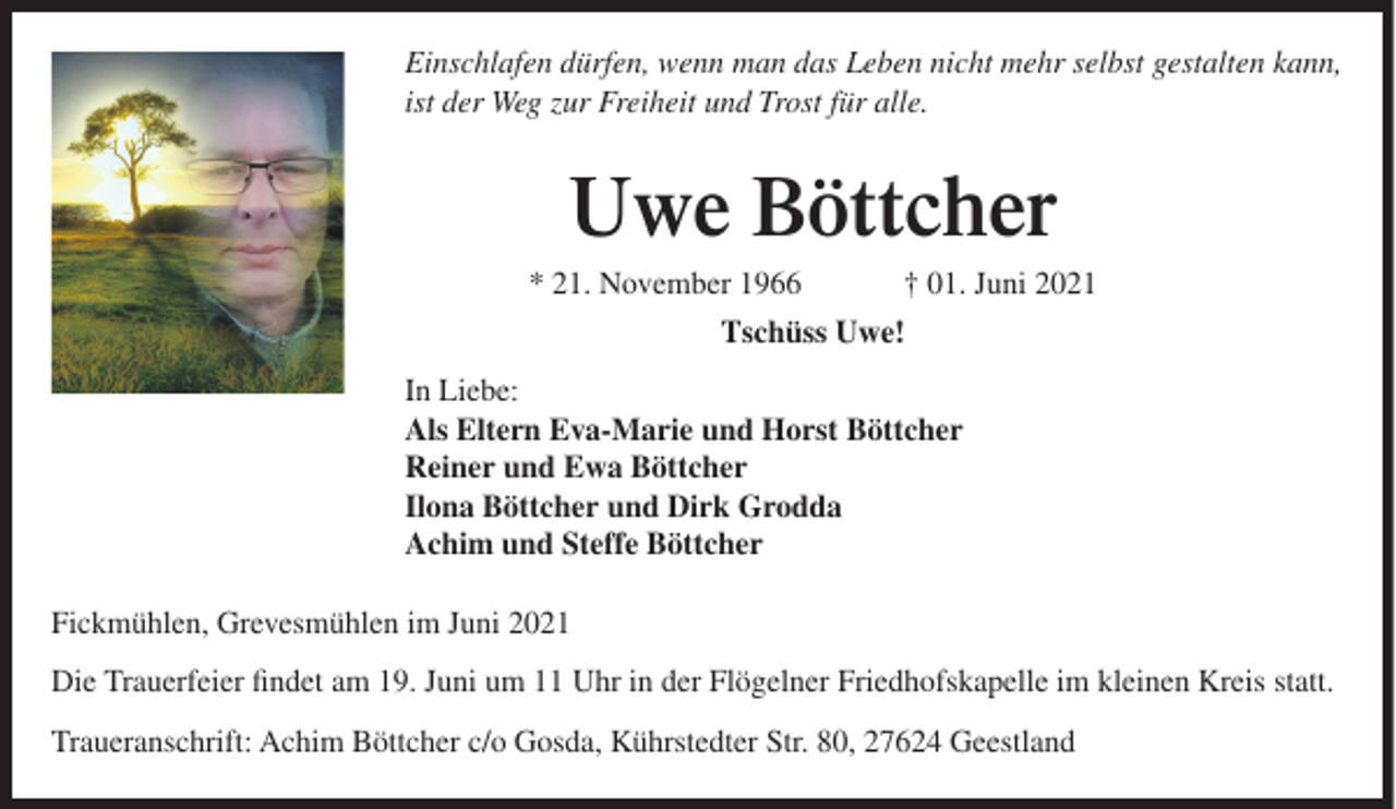 <p>Einschlafen dürfen, wenn man das Leben nicht mehr selbst gestalten kann,<br />ist der Weg zur Freiheit und Trost für alle.</p><p>Uwe Böttcher<br />* 21. November 1966</p><p>† 01. Juni 2021</p><p>Tschüss Uwe!<br />In Liebe:<br />Als Eltern Eva-Marie und Horst Böttcher<br />Reiner und Ewa Böttcher<br />Ilona Böttcher und Dirk Grodda<br />Achim und Steffe Böttcher<br />Fickmühlen, Grevesmühlen im Juni 2021<br />Die Trauerfeier findet am 19. Juni um 11 Uhr in der Flögelner Friedhofskapelle im kleinen Kreis statt.<br />Traueranschrift: Achim Böttcher c/o Gosda, Kührstedter Str. 80, 27624 Geestland</p>