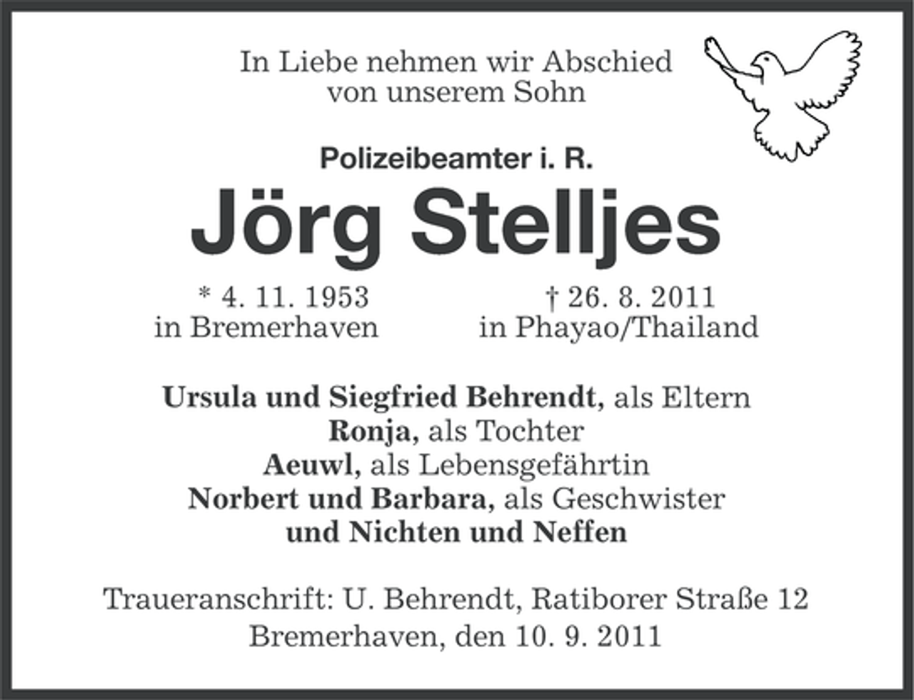 <p>In Liebe nehmen wir Abschied<br />von unserem Sohn<br />Polizeibeamter i. R.</p>
<p>Jörg Stelljes<br />* 4. 11. 1953<br />in Bremerhaven</p>
<p>† 26. 8. 2011<br />in Phayao/Thailand</p>
<p>Ursula und Siegfried Behrendt, als Eltern<br />Ronja, als Tochter<br />Aeuwl, als Lebensgefährtin<br />Norbert und Barbara, als Geschwister<br />und Nichten und Neffen<br />Traueranschrift: U. Behrendt, Ratiborer Straße 12<br />Bremerhaven, den 10. 9. 2011</p>