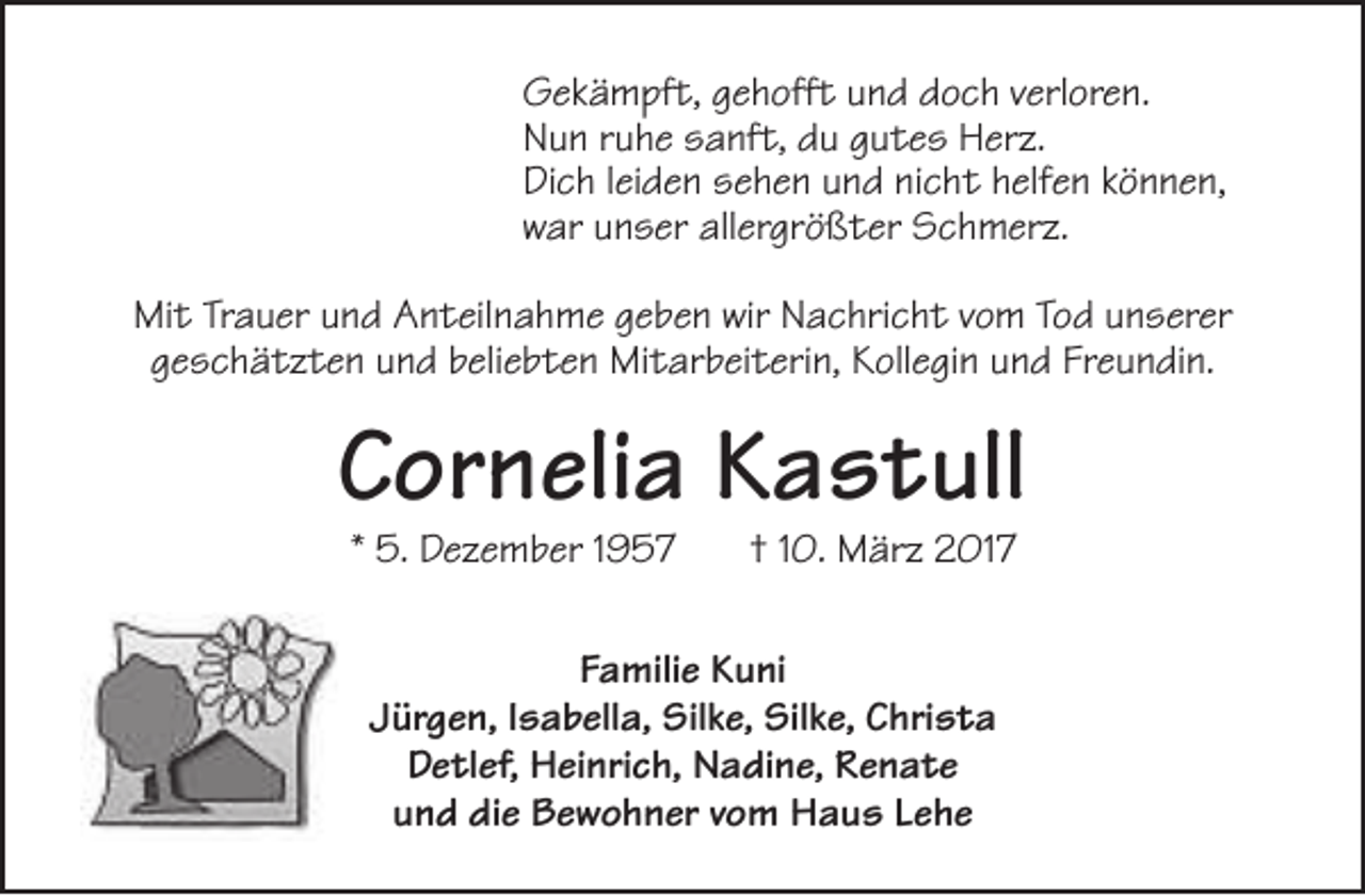 <p>Gekämpft, gehofft und doch verloren.<br />Nun ruhe sanft, du gutes Herz.<br />Dich leiden sehen und nicht helfen können,<br />war unser allergrößter Schmerz.<br />Mit Trauer und Anteilnahme geben wir Nachricht vom Tod unserer<br />geschätzten und beliebten Mitarbeiterin, Kollegin und Freundin.</p><p>Cornelia Kastull<br />* 5. Dezember 1957</p><p>† 10. März 2017</p><p>Familie Kuni<br />Jürgen, Isabella, Silke, Silke, Christa<br />Detlef, Heinrich, Nadine, Renate<br />und die Bewohner vom Haus Lehe</p>