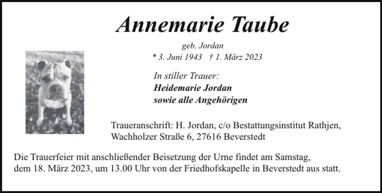 <p>Annemarie Taube<br />geb. Jordan<br />* 3. Juni 1943 † 1. März 2023</p><p>In stiller Trauer:<br />Heidemarie Jordan<br />sowie alle Angehörigen<br />Traueranschrift: H. Jordan, c/o Bestattungsinstitut Rathjen,<br />Wachholzer Straße 6, 27616 Beverstedt<br />Die Trauerfeier mit anschließender Beisetzung der Urne findet am Samstag,<br />dem 18. März 2023, um 13.00 Uhr von der Friedhofskapelle in Beverstedt aus statt.</p>