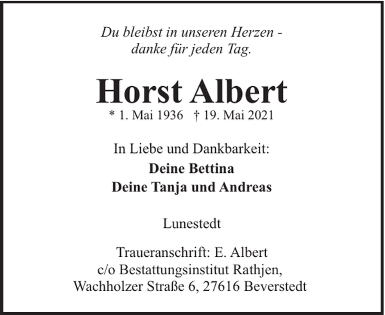 <p>Du bleibst in unseren Herzen danke für jeden Tag.</p><p>Horst Albert<br />* 1. Mai 1936 † 19. Mai 2021</p><p>In Liebe und Dankbarkeit:<br />Deine Bettina<br />Deine Tanja und Andreas<br />Lunestedt<br />Traueranschrift: E. Albert<br />c/o Bestattungsinstitut Rathjen,<br />Wachholzer Straße 6, 27616 Beverstedt</p>