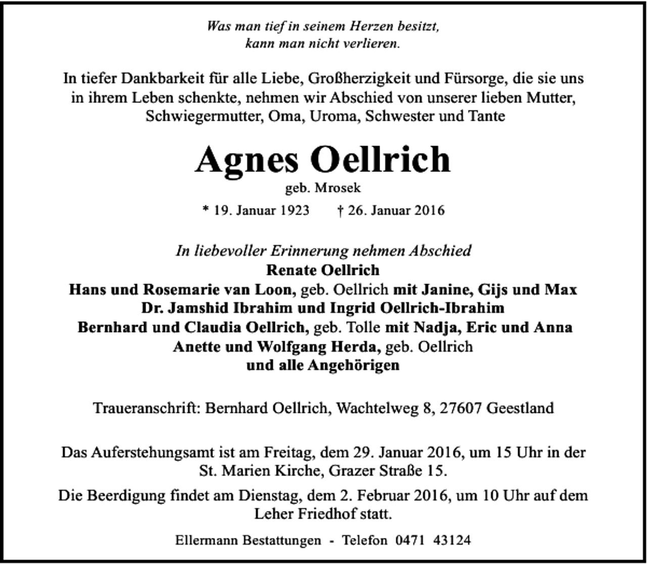 <p>Was man tief in seinem Herzen besitzt,<br />kann man nicht verlieren.</p><p>In tiefer Dankbarkeit für alle Liebe, Großherzigkeit und Fürsorge, die sie uns<br />in ihrem Leben schenkte, nehmen wir Abschied von unserer lieben Mutter,<br />Schwiegermutter, Oma, Uroma, Schwester und Tante</p><p>Agnes Oellrich<br />geb. Mrosek</p><p>* 19. Januar 1923</p><p>† 26. Januar 2016</p><p>In liebevoller Erinnerung nehmen Abschied<br />Renate Oellrich<br />Hans und Rosemarie van Loon, geb. Oellrich mit Janine, Gijs und Max<br />Dr. Jamshid Ibrahim und Ingrid Oellrich-Ibrahim<br />Bernhard und Claudia Oellrich, geb. Tolle mit Nadja, Eric und Anna<br />Anette und Wolfgang Herda, geb. Oellrich<br />und alle Angehörigen<br />Traueranschrift: Bernhard Oellrich, Wachtelweg 8, 27607 Geestland<br />Das Auferstehungsamt ist am Freitag, dem 29. Januar 2016, um 15 Uhr in der<br />St. Marien Kirche, Grazer Straße 15.<br />Die Beerdigung findet am Dienstag, dem 2. Februar 2016, um 10 Uhr auf dem<br />Leher Friedhof statt.<br />Ellermann Bestattungen - Telefon 0471 43124</p>