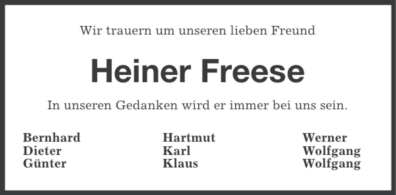 <p>Wir trauern um unseren lieben Freund</p><p>Heiner Freese<br />In unseren Gedanken wird er immer bei uns sein.<br />Bernhard<br />Dieter<br />Günter</p><p>Hartmut<br />Karl<br />Klaus</p><p>Werner<br />Wolfgang<br />Wolfgang</p>