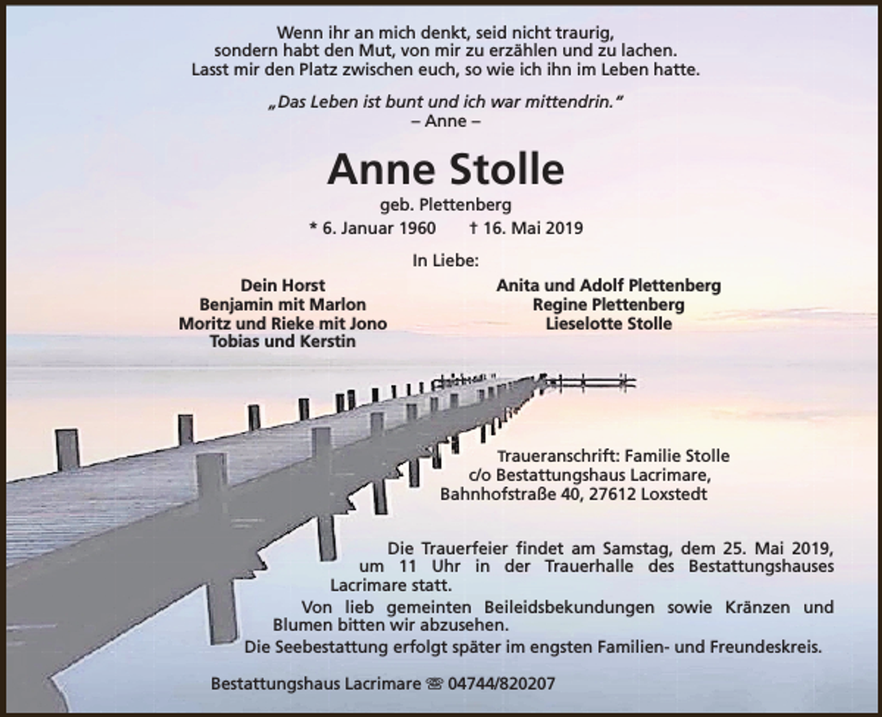 <p>Wenn ihr an mich denkt, seid nicht traurig,<br />sondern habt den Mut, von mir zu erzählen und zu lachen.<br />Lasst mir den Platz zwischen euch, so wie ich ihn im Leben hatte.<br />„Das Leben ist bunt und ich war mittendrin.“<br />– Anne –</p>
<p>Anne Stolle</p>
<p>geb. Plettenberg<br />* 6. Januar 1960<br />† 16. Mai 2019<br />In Liebe:<br />Dein Horst<br />Benjamin mit Marlon<br />Moritz und Rieke mit Jono<br />Tobias und Kerstin</p>
<p>Anita und Adolf Plettenberg<br />Regine Plettenberg<br />Lieselotte Stolle</p>
<p>Traueranschrift: Familie Stolle<br />c/o Bestattungshaus Lacrimare,<br />Bahnhofstraße 40, 27612 Loxstedt</p>
<p>Die Trauerfeier findet am Samstag, dem 25. Mai 2019,<br />um 11 Uhr in der Trauerhalle des Bestattungshauses<br />Lacrimare statt.<br />Von lieb gemeinten Beileidsbekundungen sowie Kränzen und<br />Blumen bitten wir abzusehen.<br />Die Seebestattung erfolgt später im engsten Familien- und Freundeskreis.<br />Bestattungshaus Lacrimare s 04744/820207</p>