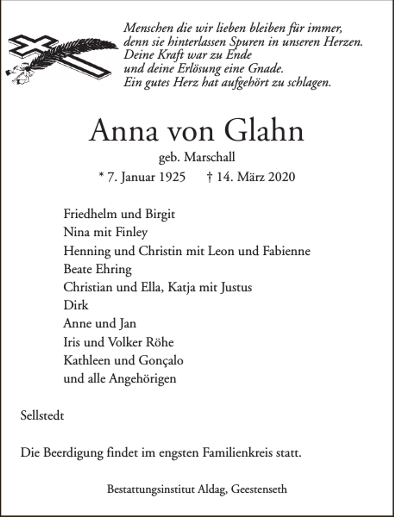 <p>Menschen die wir lieben bleiben für immer,<br />denn sie hinterlassen Spuren in unseren Herzen.<br />Deine Kraft war zu Ende<br />und deine Erlösung eine Gnade.<br />Ein gutes Herz hat aufgehört zu schlagen.</p><p>Anna von Glahn<br />geb. Marschall<br />* 7. Januar 1925<br />† 14. März 2020</p><p>Friedhelm und Birgit<br />Nina mit Finley<br />Henning und Christin mit Leon und Fabienne<br />Beate Ehring<br />Christian und Ella, Katja mit Justus<br />Dirk<br />Anne und Jan<br />Iris und Volker Röhe<br />Kathleen und Gonçalo<br />und alle Angehörigen<br />Sellstedt<br />Die Beerdigung findet im engsten Familienkreis statt.<br />Bestattungsinstitut Aldag, Geestenseth</p>