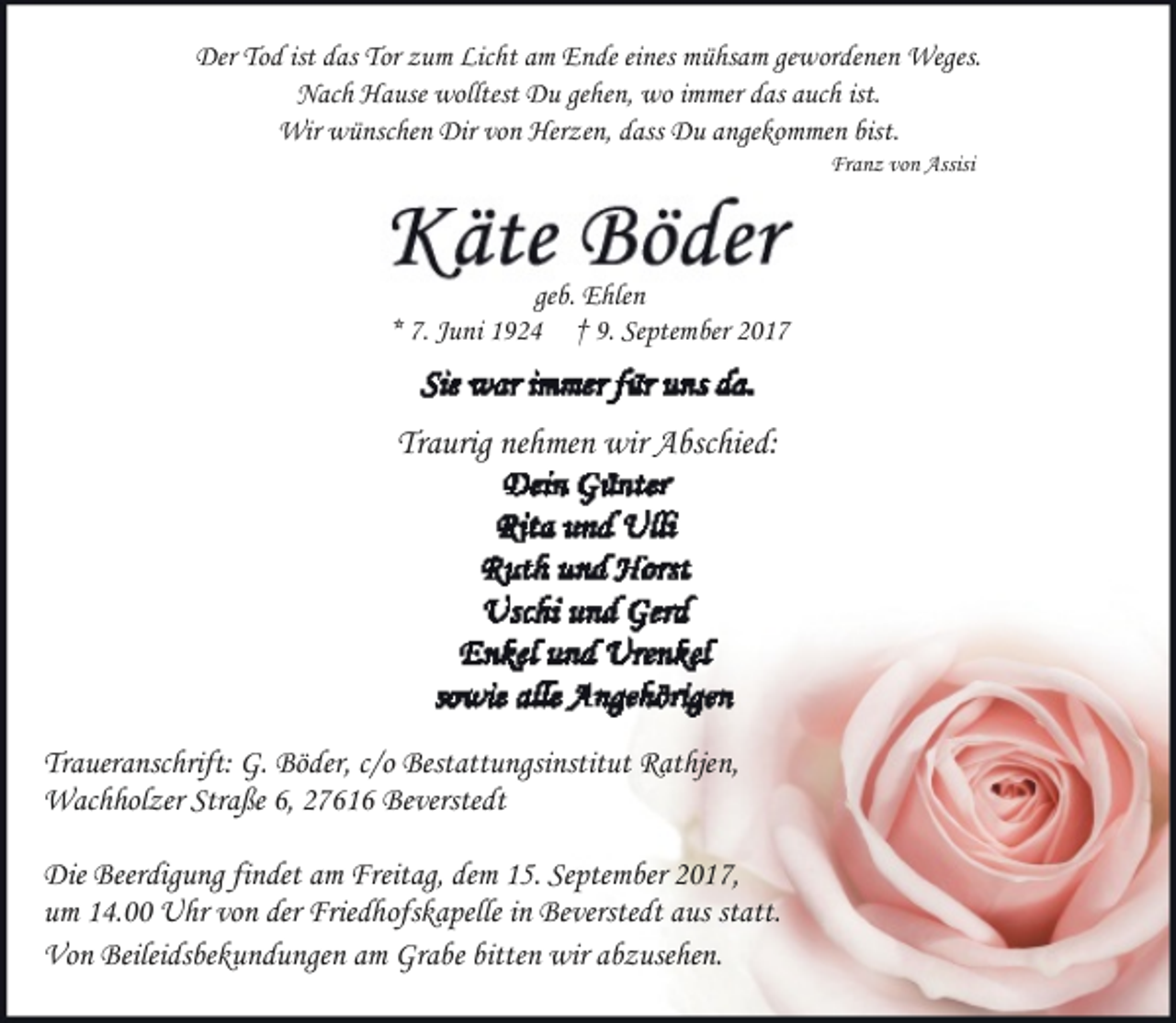 <p>Der Tod ist das Tor zum Licht am Ende eines mühsam gewordenen Weges.<br />Nach Hause wolltest Du gehen, wo immer das auch ist.<br />Wir wünschen Dir von Herzen, dass Du angekommen bist.<br />Franz von Assisi</p>
<p>geb. Ehlen<br />* 7. Juni 1924 † 9. September 2017</p>
<p>Traurig nehmen wir Abschied:</p>
<p>Traueranschrift: G. Böder, c/o Bestattungsinstitut Rathjen,<br />Wachholzer Straße 6, 27616 Beverstedt<br />Die Beerdigung findet am Freitag, dem 15. September 2017,<br />um 14.00 Uhr von der Friedhofskapelle in Beverstedt aus statt.<br />Von Beileidsbekundungen am Grabe bitten wir abzusehen.</p>