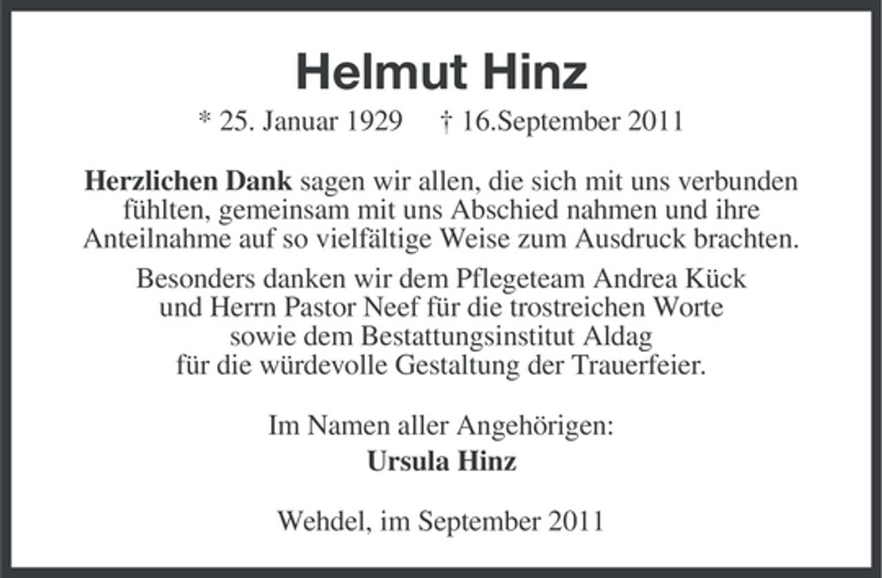 <p>Helmut Hinz<br />* 25. Januar 1929</p><p>† 16.September 2011</p><p>Herzlichen Dank sagen wir allen, die sich mit uns verbunden<br />fühlten, gemeinsam mit uns Abschied nahmen und ihre<br />Anteilnahme auf so vielfältige Weise zum Ausdruck brachten.<br />Besonders danken wir dem Pflegeteam Andrea Kück<br />und Herrn Pastor Neef für die trostreichen Worte<br />sowie dem Bestattungsinstitut Aldag<br />für die würdevolle Gestaltung der Trauerfeier.<br />Im Namen aller Angehörigen:<br />Ursula Hinz<br />Wehdel, im September 2011</p>
