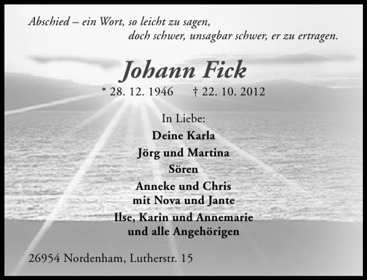 <p>Abschied – ein Wort, so leicht zu sagen,<br />doch schwer, unsagbar schwer, er zu ertragen.</p><p>Johann Fick</p><p>* 28. 12. 1946</p><p>† 22. 10. 2012</p><p>In Liebe:<br />Deine Karla<br />Jörg und Martina<br />Sören<br />Anneke und Chris<br />mit Nova und Jante<br />Ilse, Karin und Annemarie<br />und alle Angehörigen<br />26954 Nordenham, Lutherstr. 15</p>