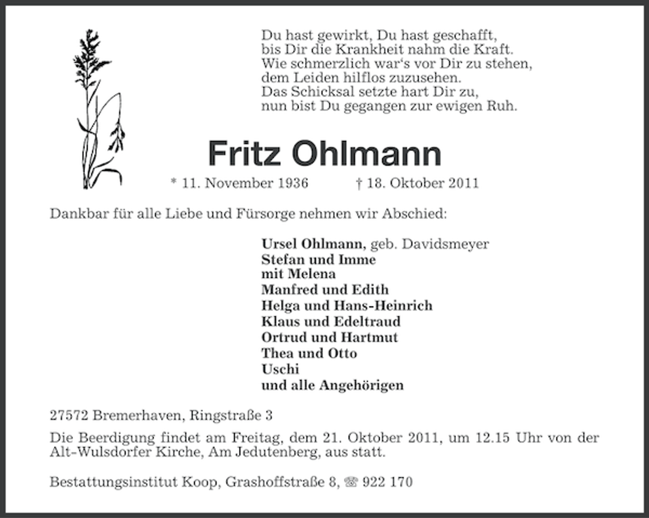 <p>Du hast gewirkt, Du hast geschafft,<br />bis Dir die Krankheit nahm die Kraft.<br />Wie schmerzlich war‘s vor Dir zu stehen,<br />dem Leiden hilflos zuzusehen.<br />Das Schicksal setzte hart Dir zu,<br />nun bist Du gegangen zur ewigen Ruh.</p><p>Fritz Ohlmann<br />* 11. November 1936</p><p>† 18. Oktober 2011</p><p>Dankbar für alle Liebe und Fürsorge nehmen wir Abschied:<br />Ursel Ohlmann, geb. Davidsmeyer<br />Stefan und Imme<br />mit Melena<br />Manfred und Edith<br />Helga und Hans-Heinrich<br />Klaus und Edeltraud<br />Ortrud und Hartmut<br />Thea und Otto<br />Uschi<br />und alle Angehörigen<br />27572 Bremerhaven, Ringstraße 3<br />Die Beerdigung findet am Freitag, dem 21. Oktober 2011, um 12.15 Uhr von der<br />Alt-Wulsdorfer Kirche, Am Jedutenberg, aus statt.<br />Bestattungsinstitut Koop, Grashoffstraße 8, 922 170</p>