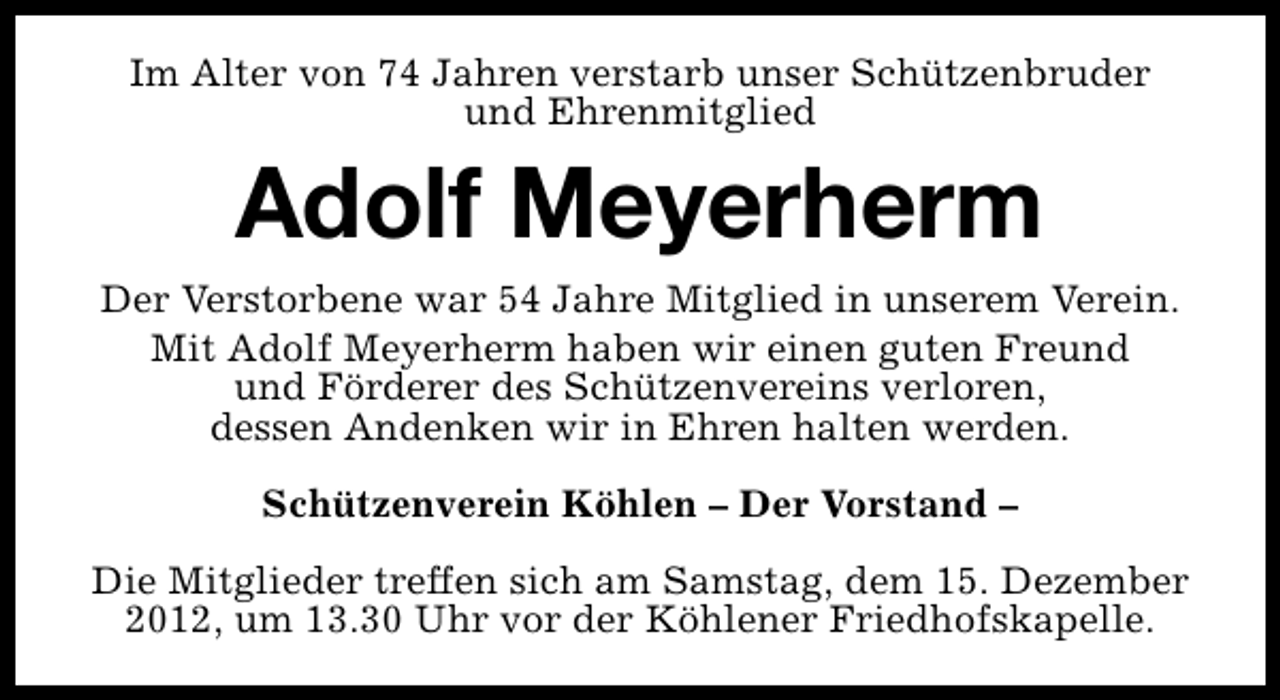 <p>Im Alter von 74 Jahren verstarb unser Schützenbruder<br />und Ehrenmitglied</p><p>Adolf Meyerherm<br />Der Verstorbene war 54 Jahre Mitglied in unserem Verein.<br />Mit Adolf Meyerherm haben wir einen guten Freund<br />und Förderer des Schützenvereins verloren,<br />dessen Andenken wir in Ehren halten werden.<br />Schützenverein Köhlen – Der Vorstand –<br />Die Mitglieder treffen sich am Samstag, dem 15. Dezember<br />2012, um 13.30 Uhr vor der Köhlener Friedhofskapelle.</p>