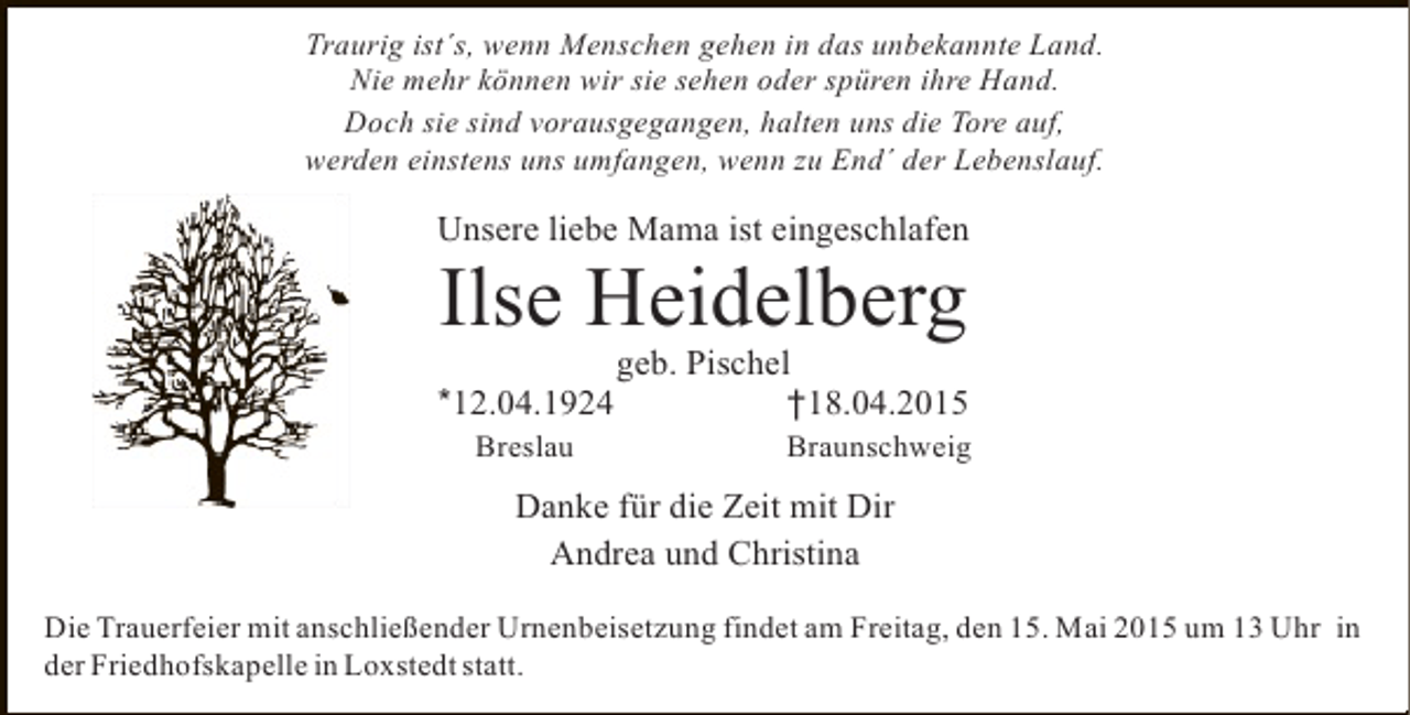 <p>Traurig ist´s, wenn Menschen gehen in das unbekannte Land.<br />Nie mehr können wir sie sehen oder spüren ihre Hand.<br />Doch sie sind vorausgegangen, halten uns die Tore auf,<br />werden einstens uns umfangen, wenn zu End´ der Lebenslauf.</p><p>Unsere liebe Mama ist eingeschlafen</p><p>Ilse Heidelberg</p><p>*12.04.1924<br />Breslau</p><p>geb. Pischel<br />†18.04.2015</p><p>Braunschweig</p><p>Danke für die Zeit mit Dir<br />Andrea und Christina<br />Die Trauerfeier mit anschließender Urnenbeisetzung findet am Freitag, den 15. Mai 2015 um 13 Uhr in<br />der Friedhofskapelle in Loxstedt statt.</p>