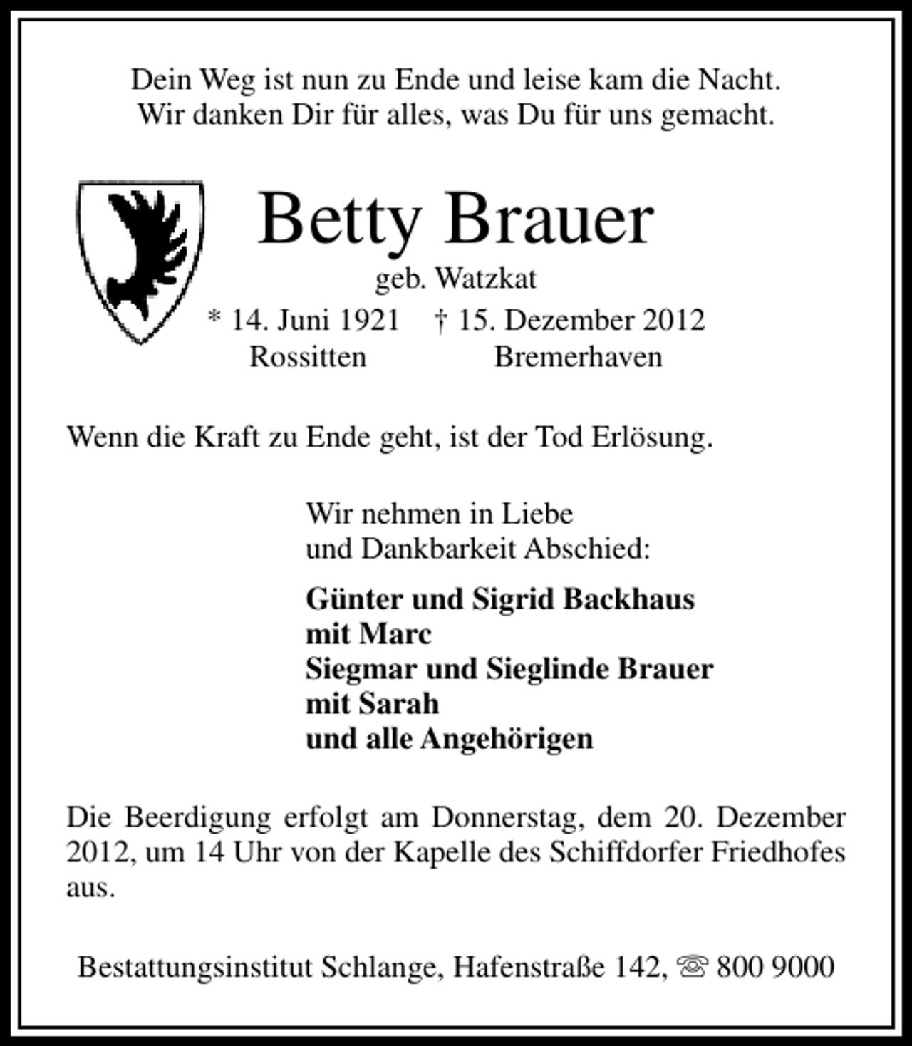 <p>Dein Weg ist nun zu Ende und leise kam die Nacht.<br />Wir danken Dir für alles, was Du für uns gemacht.</p><p>Betty Brauer</p><p>geb. Watzkat<br />* 14. Juni 1921 † 15. Dezember 2012<br />Rossitten<br />Bremerhaven<br />Wenn die Kraft zu Ende geht, ist der Tod Erlösung.<br />Wir nehmen in Liebe<br />und Dankbarkeit Abschied:<br />Günter und Sigrid Backhaus<br />mit Marc<br />Siegmar und Sieglinde Brauer<br />mit Sarah<br />und alle Angehörigen<br />Die Beerdigung erfolgt am Donnerstag, dem 20. Dezember<br />2012, um 14 Uhr von der Kapelle des Schiffdorfer Friedhofes<br />aus.<br />Bestattungsinstitut Schlange, Hafenstraße 142, s 800 9000</p>