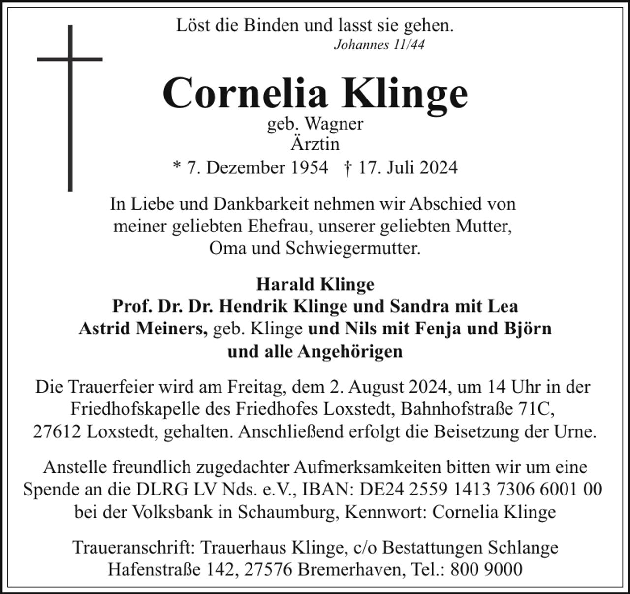 <p>Löst die Binden und lasst sie gehen.<br />Johannes 11/44</p><p>Cornelia<br />Klinge<br />geb. Wagner<br />Ärztin<br />* 7. Dezember 1954 † 17. Juli 2024</p><p>In Liebe und Dankbarkeit nehmen wir Abschied von<br />meiner geliebten Ehefrau, unserer geliebten Mutter,<br />Oma und Schwiegermutter.<br />Harald Klinge<br />Prof. Dr. Dr. Hendrik Klinge und Sandra mit Lea<br />Astrid Meiners, geb. Klinge und Nils mit Fenja und Björn<br />und alle Angehörigen<br />Die Trauerfeier wird am Freitag, dem 2. August 2024, um 14 Uhr in der<br />Friedhofskapelle des Friedhofes Loxstedt, Bahnhofstraße 71C,<br />27612 Loxstedt, gehalten. Anschließend erfolgt die Beisetzung der Urne.<br />Anstelle freundlich zugedachter Aufmerksamkeiten bitten wir um eine<br />Spende an die DLRG LV Nds. e.V., IBAN: DE24 2559 1413 730001 00<br />bei der Volksbank in Schaumburg, Kennwort: Cornelia Klinge<br />Traueranschrift: Trauerhaus Klinge, c/o Bestattungen Schlange<br />Hafenstraße 142, 27576 Bremerhaven, Tel.: 800 9000</p>
