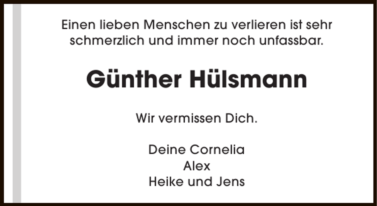 <p>Einen lieben Menschen zu verlieren ist sehr<br />schmerzlich und immer noch unfassbar.</p><p>Günther Hülsmann<br />Wir vermissen Dich.<br />Deine Cornelia<br />Alex<br />Heike und Jens</p>