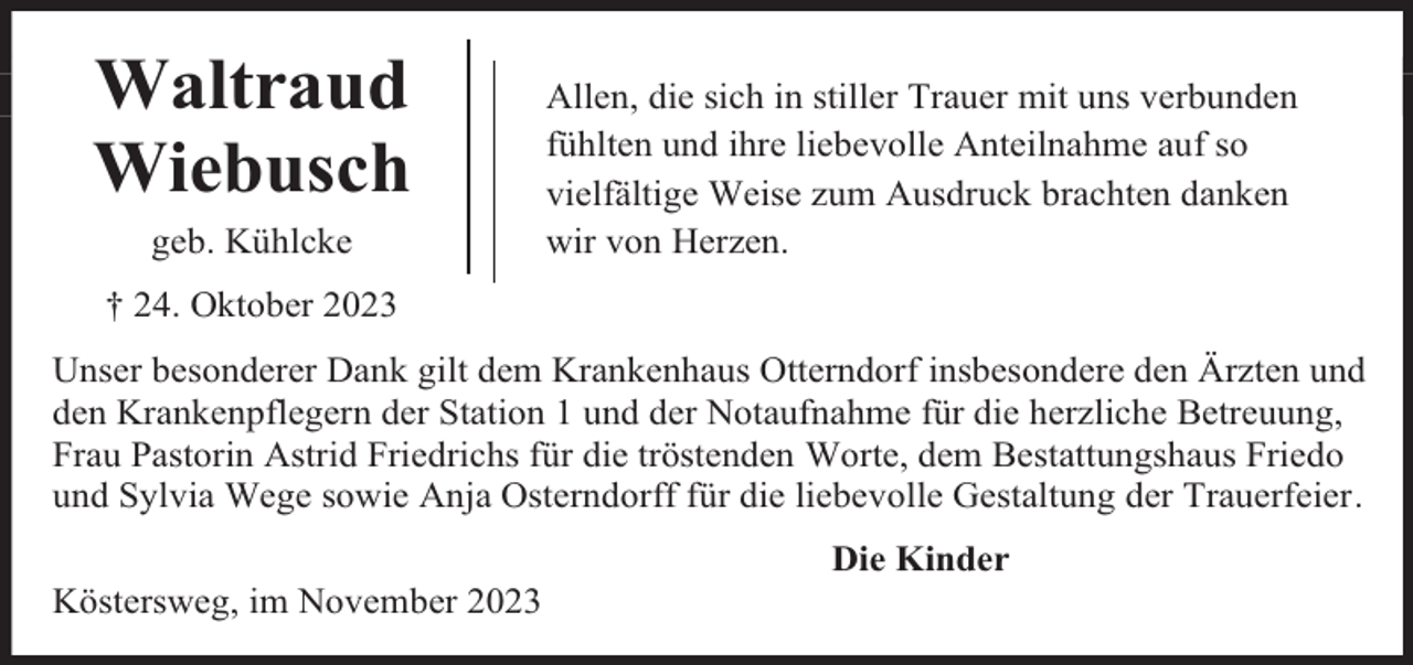 <p>Waltraud<br />Wiebusch<br />geb. Kühlcke</p><p>Allen, die sich in stiller Trauer mit uns verbunden<br />fühlten und ihre liebevolle Anteilnahme auf so<br />vielfältige Weise zum Ausdruck brachten danken<br />wir von Herzen.</p><p>† 24. Oktober 2023<br />Unser besonderer Dank gilt dem Krankenhaus Otterndorf insbesondere den Ärzten und<br />den Krankenpflegern der Station 1 und der Notaufnahme für die herzliche Betreuung,<br />Frau Pastorin Astrid Friedrichs für die tröstenden Worte, dem Bestattungshaus Friedo<br />und Sylvia Wege sowie Anja Osterndorff für die liebevolle Gestaltung der Trauerfeier.<br />Köstersweg, im November 2023</p><p>Die Kinder</p>