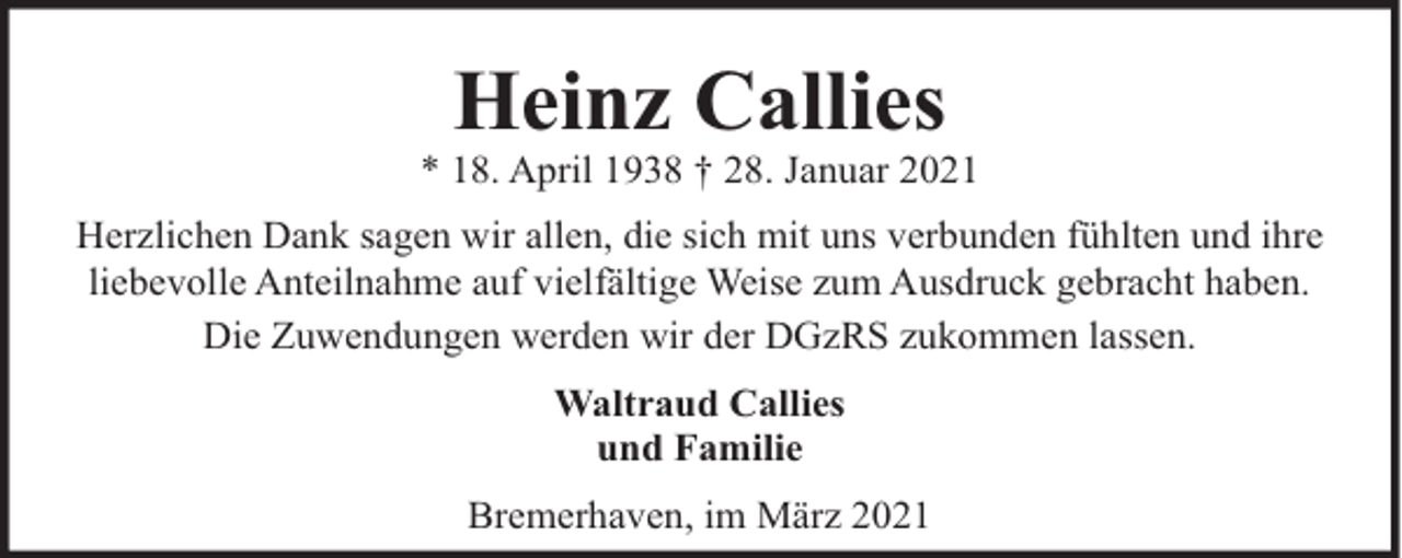 <p>Heinz Callies</p><p>* 18. April 1938 † 28. Januar 2021<br />Herzlichen Dank sagen wir allen, die sich mit uns verbunden fühlten und ihre<br />liebevolle Anteilnahme auf vielfältige Weise zum Ausdruck gebracht haben.<br />Die Zuwendungen werden wir der DGzRS zukommen lassen.<br />Waltraud Callies<br />und Familie<br />Bremerhaven, im März 2021</p>