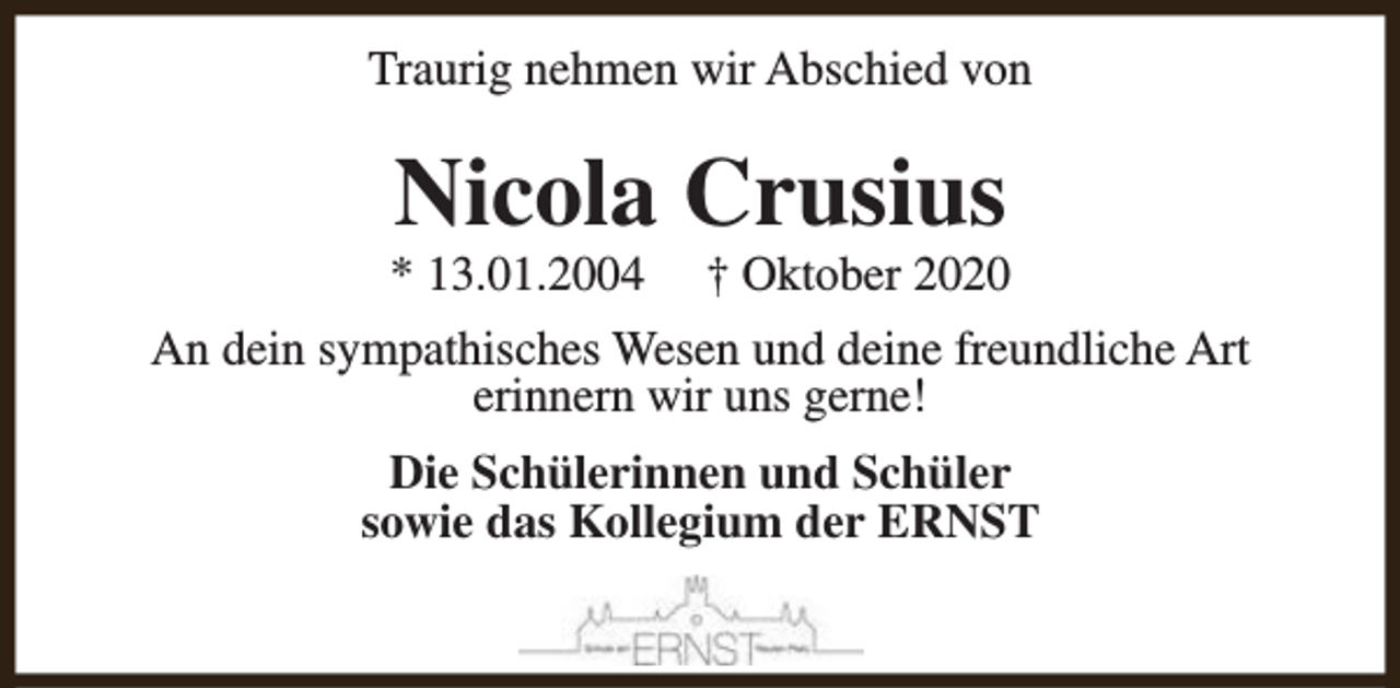 <p>Traurig nehmen wir Abschied von</p><p>Nicola Crusius</p><p>* 13.01.2004</p><p>† Oktober 2020</p><p>An dein sympathisches Wesen und deine freundliche Art<br />erinnern wir uns gerne!<br />Die Schülerinnen und Schüler<br />sowie das Kollegium der ERNST</p>