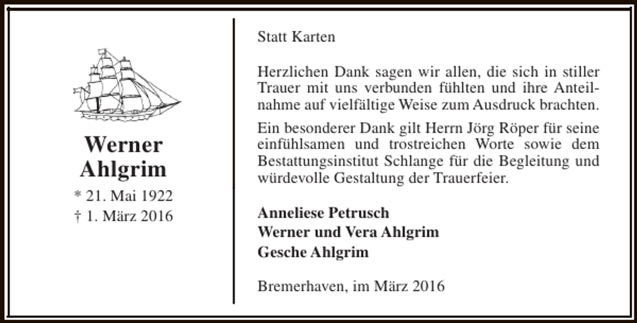 <p>Statt Karten</p><p>Werner<br />Ahlgrim<br />* 21. Mai 1922<br />† 1. März 2016</p><p>Herzlichen Dank sagen wir allen, die sich in stiller<br />Trauer mit uns verbunden fühlten und ihre Anteilnahme auf vielfältige Weise zum Ausdruck brachten.<br />Ein besonderer Dank gilt Herrn Jörg Röper für seine<br />einfühlsamen und trostreichen Worte sowie dem<br />Bestattungsinstitut Schlange für die Begleitung und<br />würdevolle Gestaltung der Trauerfeier.<br />Anneliese Petrusch<br />Werner und Vera Ahlgrim<br />Gesche Ahlgrim<br />Bremerhaven, im März 2016</p>