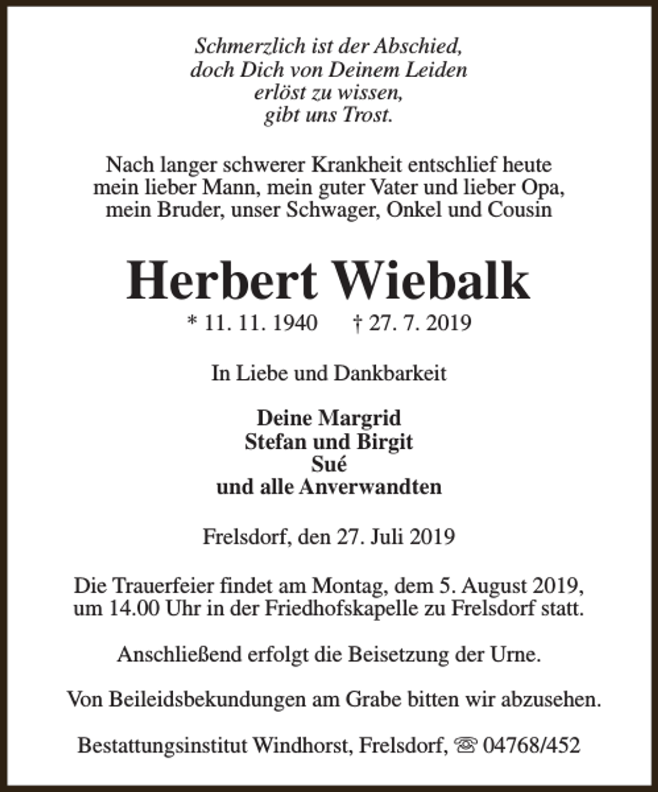 <p>Schmerzlich ist der Abschied,<br />doch Dich von Deinem Leiden<br />erlöst zu wissen,<br />gibt uns Trost.<br />Nach langer schwerer Krankheit entschlief heute<br />mein lieber Mann, mein guter Vater und lieber Opa,<br />mein Bruder, unser Schwager, Onkel und Cousin</p><p>Herbert Wiebalk<br />* 11. 11. 1940</p><p>† 27. 7. 2019</p><p>In Liebe und Dankbarkeit<br />Deine Margrid<br />Stefan und Birgit<br />Sué<br />und alle Anverwandten<br />Frelsdorf, den 27. Juli 2019<br />Die Trauerfeier findet am Montag, dem 5. August 2019,<br />um 14.00 Uhr in der Friedhofskapelle zu Frelsdorf statt.<br />Anschließend erfolgt die Beisetzung der Urne.<br />Von Beileidsbekundungen am Grabe bitten wir abzusehen.<br />Bestattungsinstitut Windhorst, Frelsdorf, s 04768/452</p>