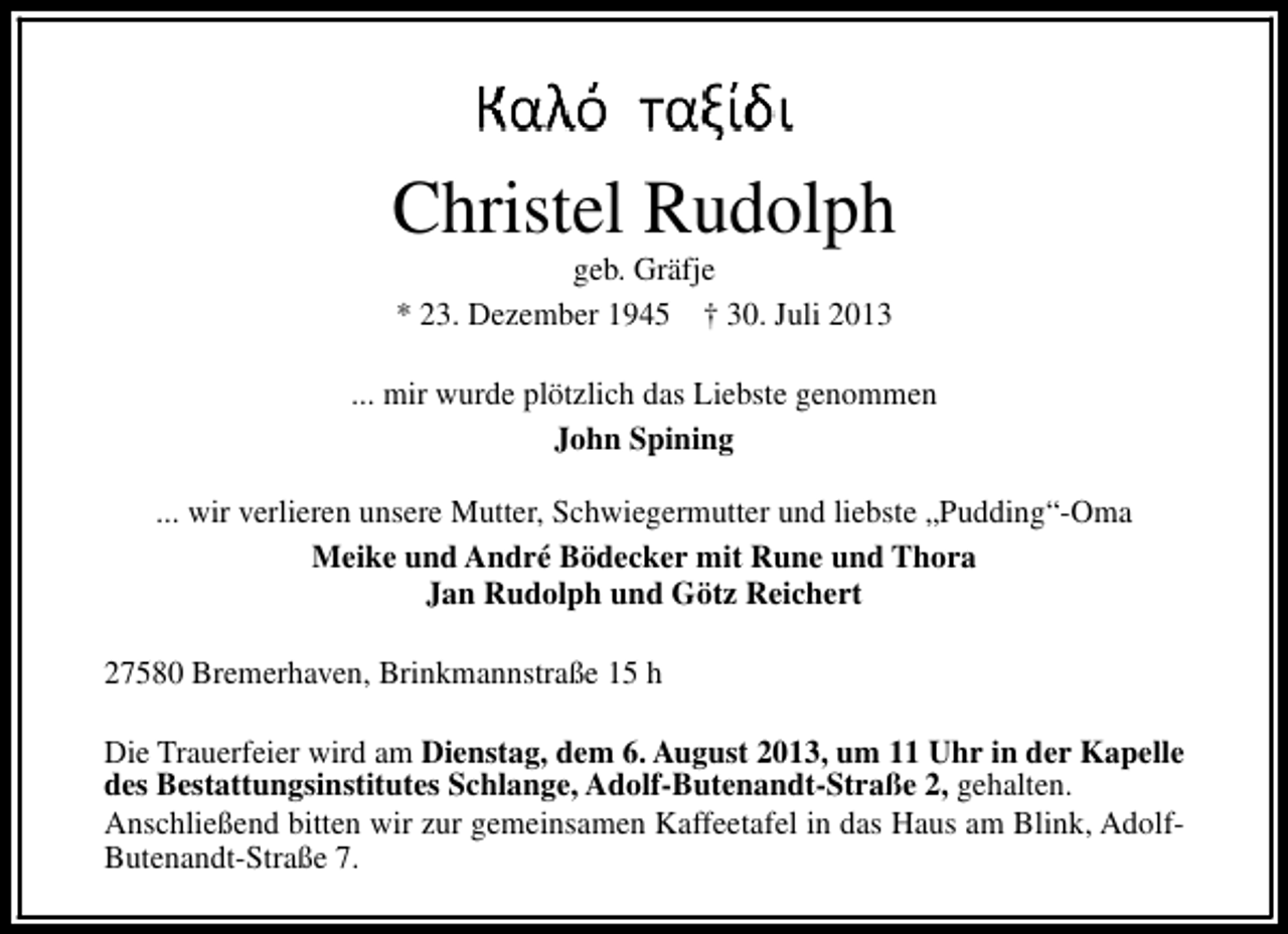 <p>Christel Rudolph<br />geb. Gräfje<br />* 23. Dezember 1945 † 30. Juli 2013</p><p>... mir wurde plötzlich das Liebste genommen<br />John Spining<br />... wir verlieren unsere Mutter, Schwiegermutter und liebste „Pudding“-Oma<br />Meike und André Bödecker mit Rune und Thora<br />Jan Rudolph und Götz Reichert<br />27580 Bremerhaven, Brinkmannstraße 15 h<br />Die Trauerfeier wird am Dienstag, dem 6. August 2013, um 11 Uhr in der Kapelle<br />des Bestattungsinstitutes Schlange, Adolf-Butenandt-Straße 2, gehalten.<br />Anschließend bitten wir zur gemeinsamen Kaffeetafel in das Haus am Blink, AdolfButenandt-Straße 7.</p>