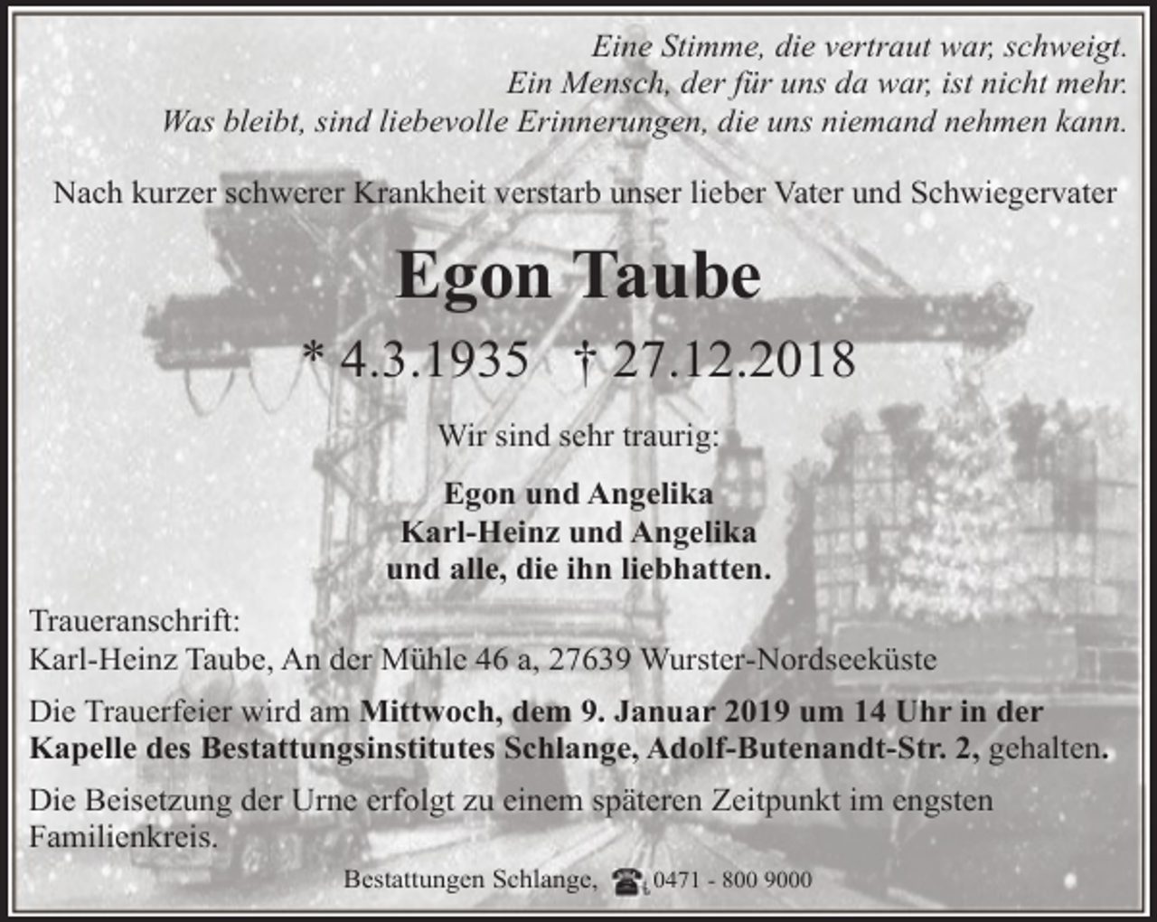 <p>Eine Stimme, die vertraut war, schweigt.<br />Ein Mensch, der für uns da war, ist nicht mehr.<br />Was bleibt, sind liebevolle Erinnerungen, die uns niemand nehmen kann.<br />Nach kurzer schwerer Krankheit verstarb unser lieber Vater und Schwiegervater</p><p>Egon Taube<br />* 4.3.1935 † 27.12.2018<br />Wir sind sehr traurig:<br />Egon und Angelika<br />Karl-Heinz und Angelika<br />und alle, die ihn liebhatten.<br />Traueranschrift:<br />Karl-Heinz Taube, An der Mühle 46 a, 27639 Wurster-Nordseeküste<br />Die Trauerfeier wird am Mittwoch, dem 9. Januar 2019 um 14 Uhr in der<br />Kapelle des Bestattungsinstitutes Schlange, Adolf-Butenandt-Str. 2, gehalten.<br />Die Beisetzung der Urne erfolgt zu einem späteren Zeitpunkt im engsten<br />Familienkreis.<br />Bestattungen Schlange,</p><p>0471 - 800 9000</p>