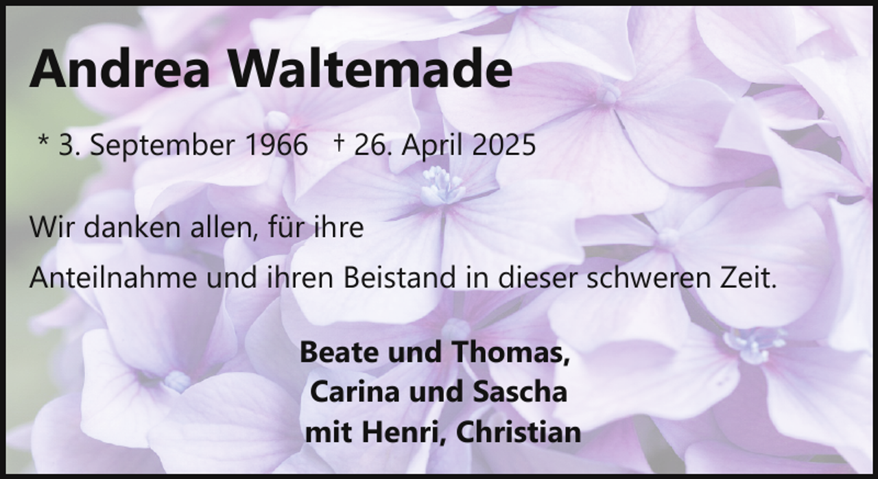 <p>Andrea Waltemade<br />* 3. September 1966 † 26. April 2025<br />Wir danken allen, für ihre<br />Anteilnahme und ihren Beistand in dieser schweren Zeit.<br />Beate und Thomas,<br />Carina und Sascha<br />mit Henri, Christian</p>