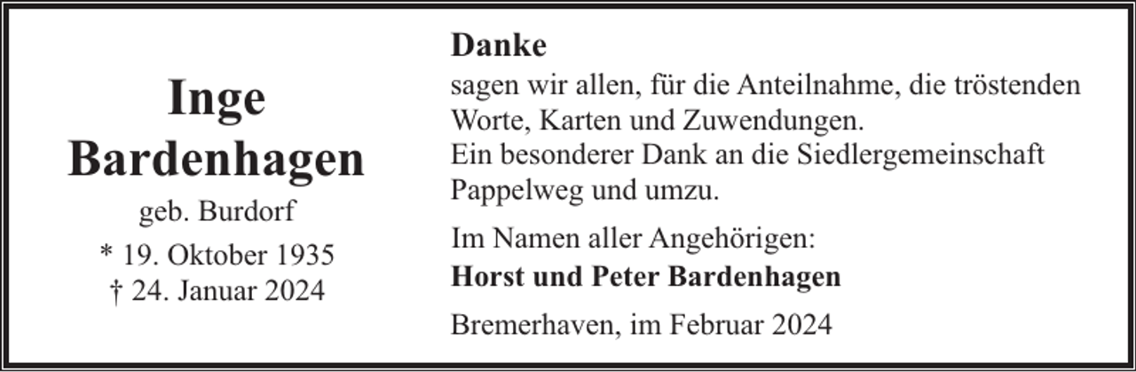 <p>Inge<br />Bardenhagen<br />geb. Burdorf<br />* 19. Oktober 1935<br />† 24. Januar 2024</p><p>Danke</p><p>sagen wir allen, für die Anteilnahme, die tröstenden<br />Worte, Karten und Zuwendungen.<br />Ein besonderer Dank an die Siedlergemeinschaft<br />Pappelweg und umzu.<br />Im Namen aller Angehörigen:<br />Horst und Peter Bardenhagen<br />Bremerhaven, im Februar 2024</p>