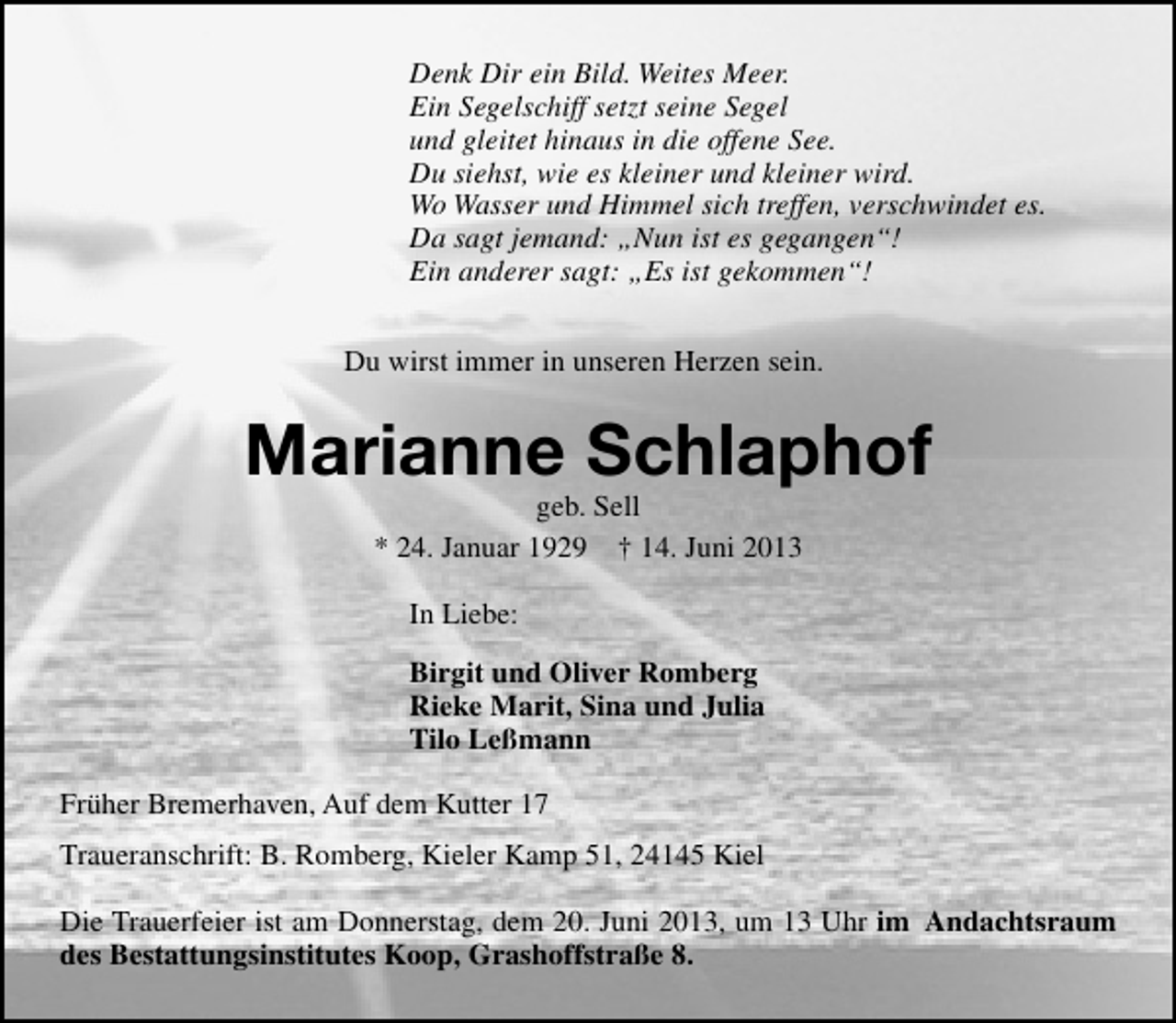<p>Denk Dir ein Bild. Weites Meer.<br />Ein Segelschiff setzt seine Segel<br />und gleitet hinaus in die offene See.<br />Du siehst, wie es kleiner und kleiner wird.<br />Wo Wasser und Himmel sich treffen, verschwindet es.<br />Da sagt jemand: „Nun ist es gegangen“!<br />Ein anderer sagt: „Es ist gekommen“!<br />Du wirst immer in unseren Herzen sein.</p><p>Marianne Schlaphof<br />geb. Sell<br />* 24. Januar 1929 † 14. Juni 2013<br />In Liebe:<br />Birgit und Oliver Romberg<br />Rieke Marit, Sina und Julia<br />Tilo Leßmann<br />Früher Bremerhaven, Auf dem Kutter 17<br />Traueranschrift: B. Romberg, Kieler Kamp 51, 24145 Kiel<br />Die Trauerfeier ist am Donnerstag, dem 20. Juni 2013, um 13 Uhr im Andachtsraum<br />des Bestattungsinstitutes Koop, Grashoffstraße 8.</p>