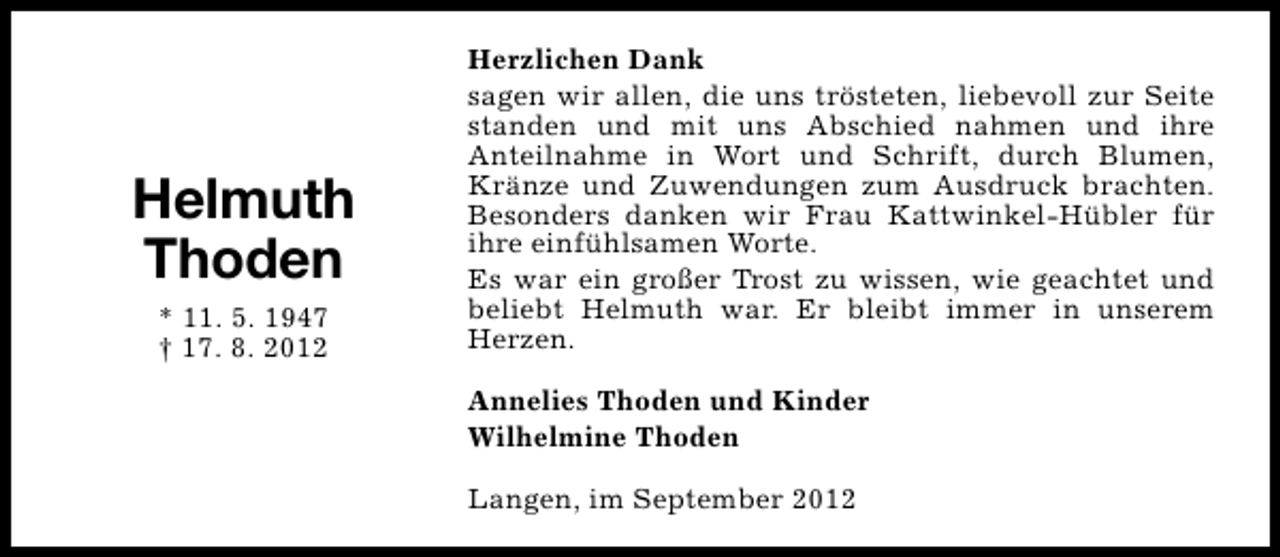<p>Helmuth<br />Thoden<br />* 11. 5. 1947<br />† 17. 8. 2012</p><p>Herzlichen Dank<br />sagen wir allen, die uns trösteten, liebevoll zur Seite<br />standen und mit uns Abschied nahmen und ihre<br />Anteilnahme in Wort und Schrift, durch Blumen,<br />Kränze und Zuwendungen zum Ausdruck brachten.<br />Besonders danken wir Frau Kattwinkel-Hübler für<br />ihre einfühlsamen Worte.<br />Es war ein großer Trost zu wissen, wie geachtet und<br />beliebt Helmuth war. Er bleibt immer in unserem<br />Herzen.<br />Annelies Thoden und Kinder<br />Wilhelmine Thoden<br />Langen, im September 2012</p>