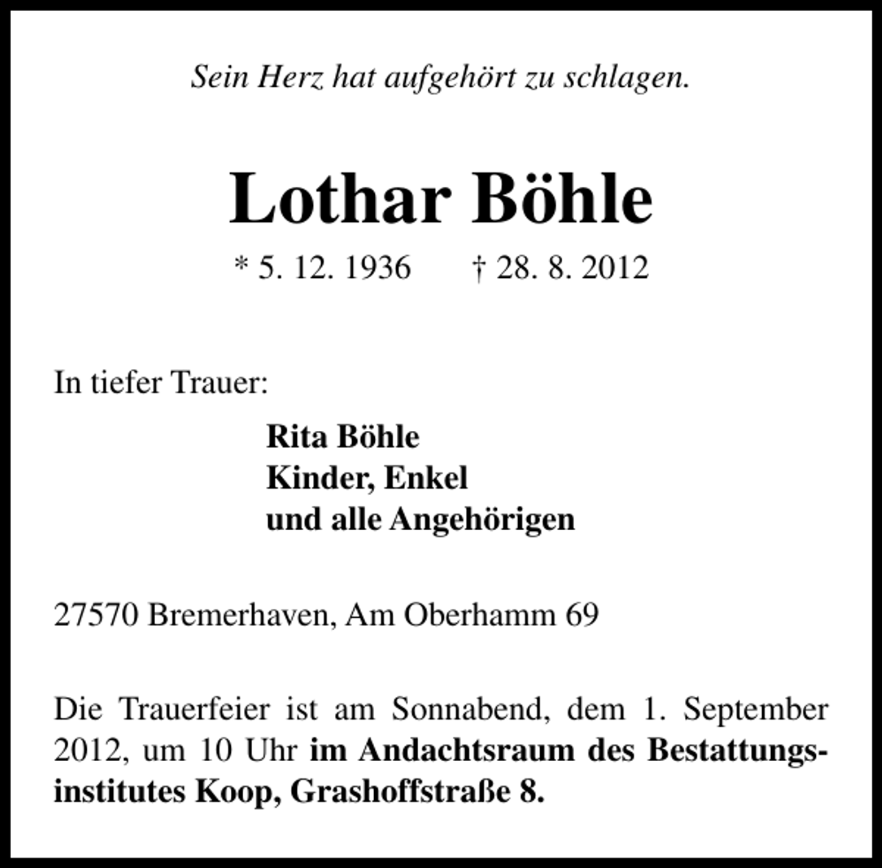 <p>Sein Herz hat aufgehört zu schlagen.</p>
<p>Lothar Böhle<br />* 5. 12. 1936</p>
<p>† 28. 8. 2012</p>
<p>In tiefer Trauer:<br />Rita Böhle<br />Kinder, Enkel<br />und alle Angehörigen<br />27570 Bremerhaven, Am Oberhamm 69<br />Die Trauerfeier ist am Sonnabend, dem 1. September<br />2012, um 10 Uhr im Andachtsraum des Bestattungsinstitutes Koop, Grashoffstraße 8.</p>