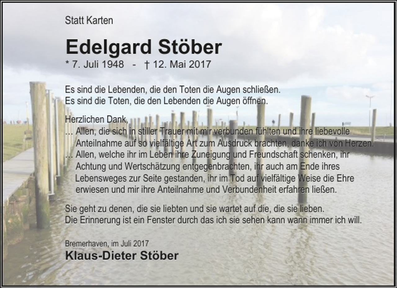 <p>Statt Karten</p><p>Edelgard Stöber<br />* 7. Juli 1948 - † 12. Mai 2017</p><p>Es sind die Lebenden, die den Toten die Augen schließen.<br />Es sind die Toten, die den Lebenden die Augen öffnen.<br />Herzlichen Dank,<br />… Allen, die sich in stiller Trauer mit mir verbunden fühlten und ihre liebevolle<br />Anteilnahme auf so vielfältige Art zum Ausdruck brachten, danke ich von Herzen.<br />… Allen, welche ihr im Leben ihre Zuneigung und Freundschaft schenken, ihr<br />Achtung und Wertschätzung entgegenbrachten, ihr auch am Ende ihres<br />Lebensweges zur Seite gestanden, ihr im Tod auf vielfältige Weise die Ehre<br />erwiesen und mir ihre Anteilnahme und Verbundenheit erfahren ließen.<br />Sie geht zu denen, die sie liebten und sie wartet auf die, die sie lieben.<br />Die Erinnerung ist ein Fenster durch das ich sie sehen kann wann immer ich will.<br />Bremerhaven, im Juli 2017</p><p>Klaus-Dieter Stöber</p>