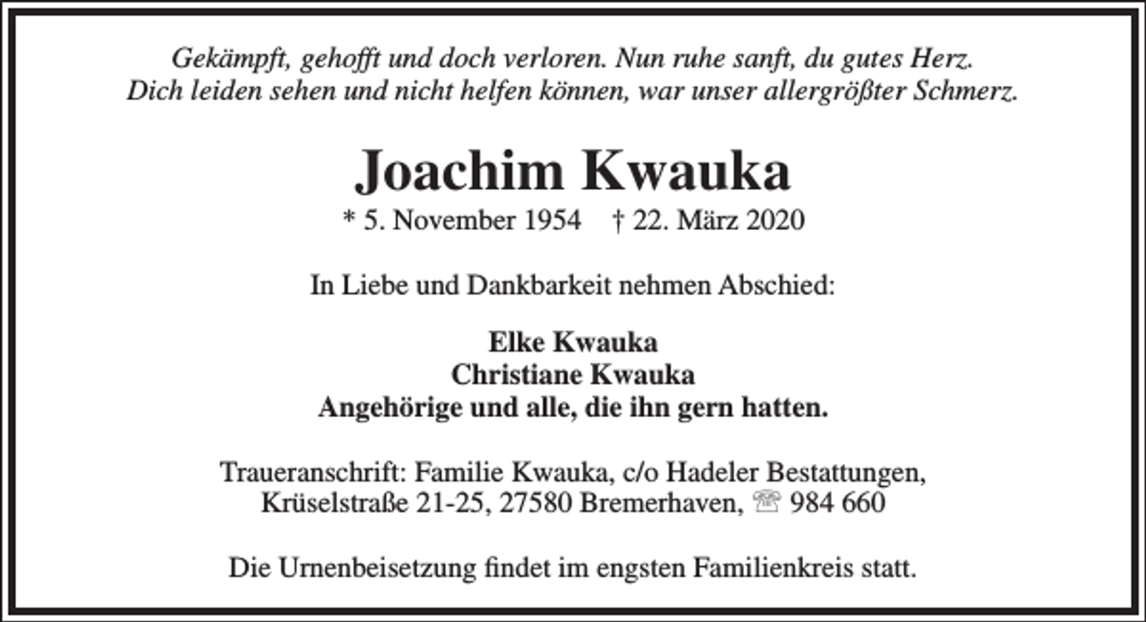 <p>Gekämpft, gehofft und doch verloren. Nun ruhe sanft, du gutes Herz.<br />Dich leiden sehen und nicht helfen können, war unser allergrößter Schmerz.</p><p>Joachim Kwauka</p><p>* 5. November 1954</p><p>† 22. März 2020</p><p>In Liebe und Dankbarkeit nehmen Abschied:<br />Elke Kwauka<br />Christiane Kwauka<br />Angehörige und alle, die ihn gern hatten.<br />Traueranschrift: Familie Kwauka, c/o Hadeler Bestattungen,<br />Krüselstraße 21-25, 27580 Bremerhaven,  984 660<br />Die Urnenbeisetzung ﬁndet im engsten Familienkreis statt.</p>