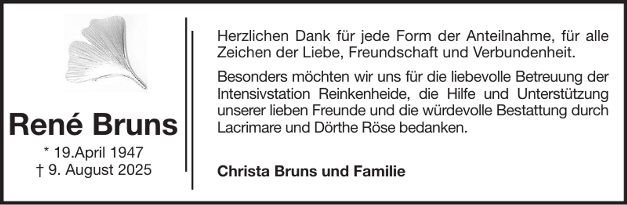 <p>Herzlichen Dank für jede Form der Anteilnahme, für alle<br />Zeichen der Liebe, Freundschaft und Verbundenheit.</p><p>René Bruns<br />* 19.April 1947<br />† 9. August 2025</p><p>Besonders möchten wir uns für die liebevolle Betreuung der<br />Intensivstation Reinkenheide, die Hilfe und Unterstützung<br />unserer lieben Freunde und die würdevolle Bestattung durch<br />Lacrimare und Dörthe Röse bedanken.<br />Christa Bruns und Familie</p>